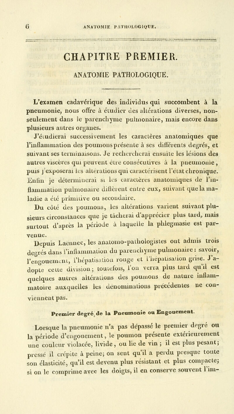 CHAPITRE PREMIER. ANATOMIE PATHOLOGIQUE. L'examen cadavérique des individus qui succombent à la pneumonie, nous offre à étudier des altérations diverses, non- seulement dans le parenchyme pulmonaire, mais encore dans plusieurs autres organes. J'étudierai successivement les caractères anatomiques que l'inflammation des poumons présente à ses différents degrés, et suivant ses terminaisons. Je rechercherai ensuite les lésions des autres viscères qui peuvent être consécutives à la pneumonie, puis j'exposerai les altérations qui caractérisent l'état chronique. Enfin je déterminerai si les caractères anatomiques de l'in- flammation pulmonaire diffèrent entre eux, suivant que la ma- ladie a été primitive ou secondaire. Du côté des poumons, les altérations varient suivant plu- sieurs circonstances que je tâcherai d'apprécier plus tard, mais surtout d'après la période à laquelle la phlegmasie est par- venue. Depuis Laënnec, les anatomo-paihologistes ont admis trois degrés dans l'inflammation du parenchyme pulmonaire : savoir, l'engouement, i'hépatisation rouge et l'hépatisation grise. J'a- dopte cette division; toutefois, l'on verra plus tard qu'il est quelques autres altérations des poumons de nature inflam- matoire auxquelles les dénominations précédentes ne con- viennent pas. Premier degré, de la Pneumonie ou Engouement. Lorsque la pneumonie n'a pas dépassé le premier degré ou la période d'engouement, le poumon présente extérieurement une couleur violacée, livide, ou lie de vin ; il est plus pesant; pressé il crépite à peine; on sent qu'il a perdu presque toute son élasticité, qu'il est devenu plus résistant et plus compacte; si on le comprime avec les doigts, il en conserve souvent l'im-