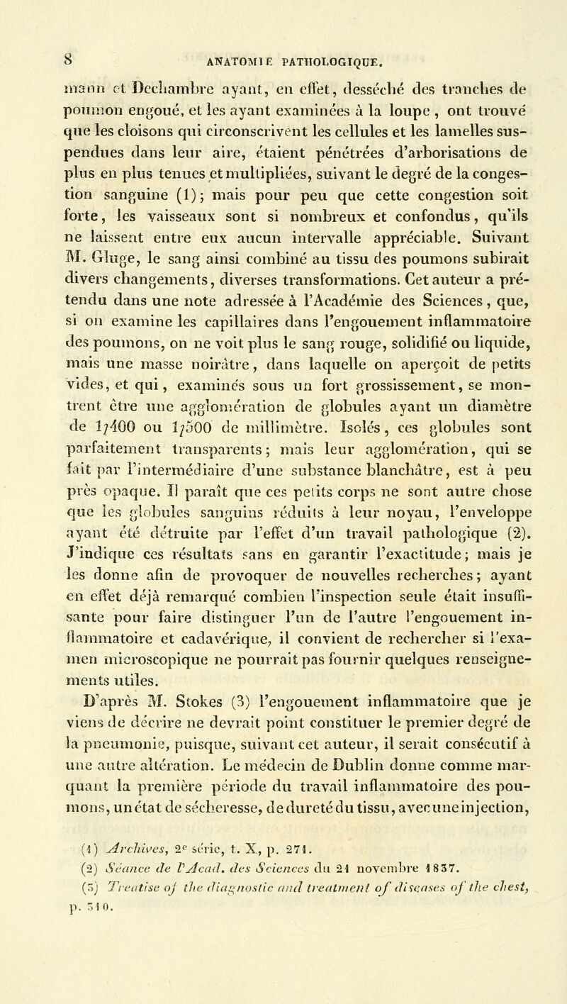 mann et Decliambre ayant, en effet, desséché des tranches de poumon engoué, et les ayant examinées à la loupe , ont trouvé que les cloisons qui circonscrivent les cellules et les lamelles sus- pendues dans leur aire, étaient pénétrées d'arborisations de plus en plus tenues et multipliées, suivant le degré de la conges- tion sanguine (1); mais pour peu que cette congestion soit forte, les vaisseaux sont si nombreux et confondus, qu'ils ne laissent entre eux aucun intervalle appréciable. Suivant M. Gluge, le sang ainsi combiné au tissu des poumons subirait divers changements, diverses transformations. Cet auteur a pré- tendu dans une note adressée à l'Académie des Sciences , que, si on examine les capillaires dans l'engouement inflammatoire des poumons, on ne voit pins le sang rouge, solidifié ou liquide, mais une masse noirâtre, dans laquelle on aperçoit de petits vides, et qui, examinés sous un fort grossissement, se mon- trent être une agglomération de globules ayant un diamètre de 1^400 ou IpQQ de millimètre. Isolés, ces globules sont parfaitement transparents; mais leur agglomération, qui se fait par l'intermédiaire d'une substance blanchâtre, est à peu près opaque. Il paraît que ces petits corps ne sont autre chose que les globules sanguins réduits à leur noyau, l'enveloppe ayant été détruite par l'effet d'un travail pathologique (2). J'indique ces résultats sans en garantir l'exactitude; mais je les donne afin de provoquer de nouvelles recherches; ayant en effet déjà remarqué combien l'inspection seule était insuffi- sante pour faire distinguer l'un de l'autre l'engouement in- flammatoire et cadavérique, il convient de rechercher si l'exa- men microscopique ne pourrait pas fournir quelques renseigne- ments utiles. D'après M. Stokes (3) l'engouement inflammatoire que je viens de décrire ne devrait point constituer le premier degré de la pneumonie, puisque, suivant cet auteur, il serait consécutif à une autre altération. Le médecin de Dublin donne comme mar- quant la première période du travail inflammatoire des pou- mons, un état de sécheresse, de dureté du tissu, avec une injection, (1) Archives, 2e série, t. X, p. 271. (2) Séance de VÂcad. des Sciences du 21 novembre 1837. (5) Treatise oj îhe diagnostic and treatnienl ofdise a ses of tlie chest, p. 510.