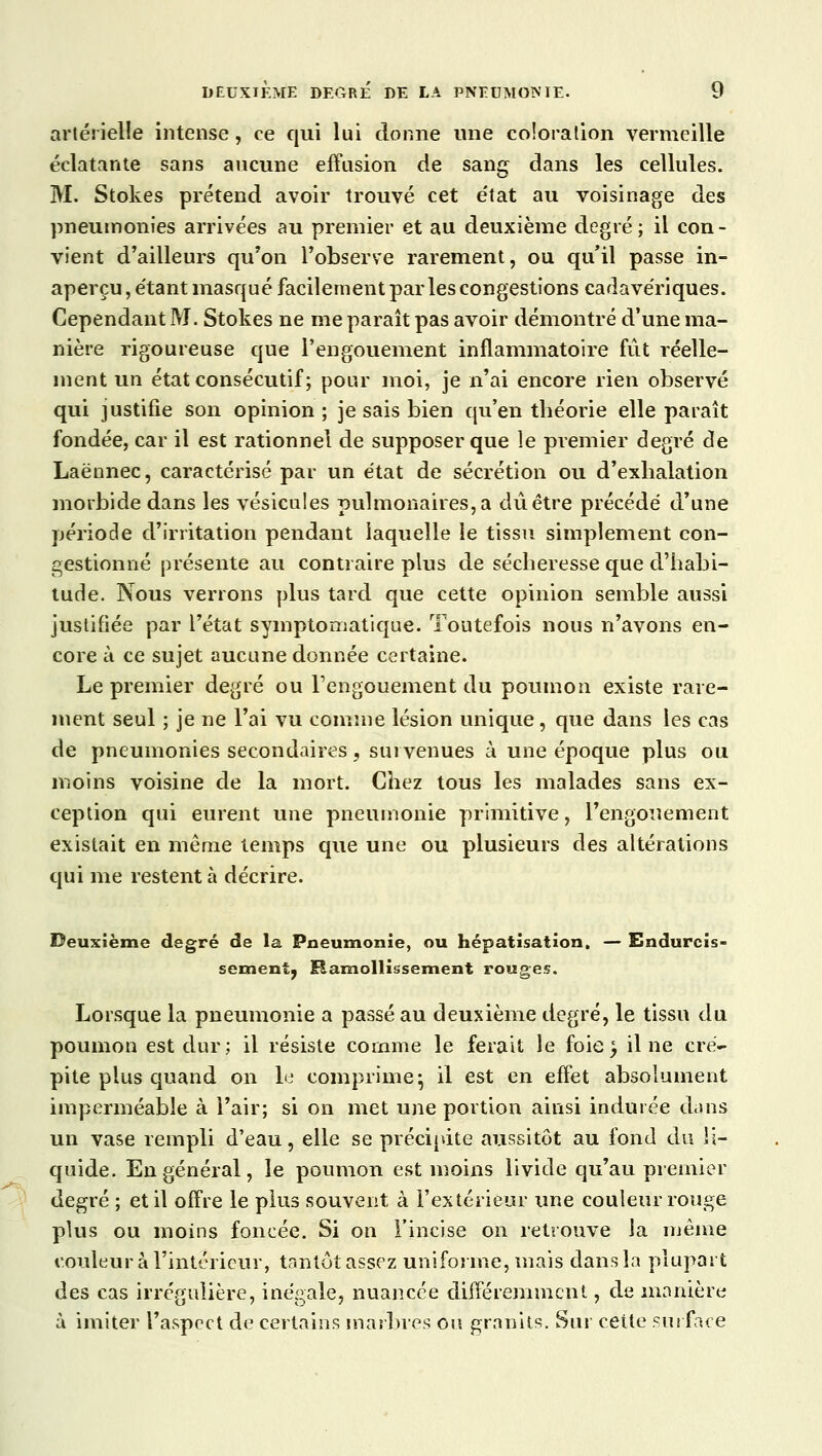 artérielle intense, ce qui lui donne une coloration vermeille éclatante sans aucune effusion de sang dans les cellules. M. Stokes prétend avoir trouvé cet état au voisinage des pneumonies arrivées au premier et au deuxième degré; il con- vient d'ailleurs qu'on l'observe rarement, ou qu'il passe in- aperçu , étant masqué facilement parles congestions cadavériques. Cependant M. Stokes ne me paraît pas avoir démontré d'une ma- nière rigoureuse que l'engouement inflammatoire fût réelle- ment un état consécutif; pour moi, je n'ai encore rien observé qui justifie son opinion ; je sais bien qu'en théorie elle paraît fondée, car il est rationnel de supposer que le premier degré de Laënnec, caractérisé par un état de sécrétion ou d'exhalation morbide dans les vésicules pulmonaires, a dû être précédé d'une période d'irritation pendant laquelle le tissu simplement con- gestionné présente au contraire plus de sécheresse que d'habi- tude. Nous verrons plus tard que cette opinion semble aussi justifiée par l'état symptomatique. Toutefois nous n'avons en- core à ce sujet aucune donnée certaine. Le premier degré ou l'engouement du poumon existe rare- ment seul ; je ne l'ai vu comme lésion unique, que dans les cas de pneumonies secondaires, survenues à une époque plus ou moins voisine de la mort. Chez tous les malades sans ex- ception qui eurent une pneumonie primitive, l'engouement existait en même temps que une ou plusieurs des altérations qui me restent à décrire. Deuxième degré de la Pneumonie, ou hépatisation. — Endurcis- sement, Ramollissement rouges. Lorsque la pneumonie a passé au deuxième degré, le tissu du poumon est dur; il résiste comme le ferait le foie^ il ne cré- pite plus quand on le comprime* il est en effet absolument imperméable à l'air; si on met une portion ainsi indurée dans un vase rempli d'eau, elle se précipite aussitôt au fond du li- quide. En général, le poumon est moins livide qu'au premier degré ; et il offre le plus souvent à l'extérieur une couleur rouge plus ou moins foncée. Si on l'incise on retrouve la même couleur à l'intérieur, tantôt assez uniforme, mais dans la plupart des cas irrégulière, inégale, nuancée différemment, de manière à imiter l'aspect de certains marbres ou granits. Sur cette surface