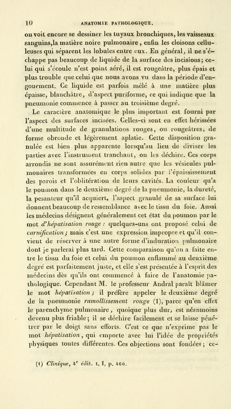 ou voit encore se dessiner les tuyaux bronchiques, les vaisseaux sanguins,la matière noire pulmonaire, enfin les cloisons cellu- leuses qui séparent les lobules entre eux. En général, il ne s'é- chappe pas beaucoup de liquide de la surface des incisions; ce- lui qui s'écoule n'est point aéré, il est rougeàtre, plus épais et plus trouble que celui que nous avons vu dans la période d'en- gouement. Ce liquide est parfois mêlé à une matière plus épaisse, blanchâtre, d'aspect puriforme, ce qui indique que la pneumonie commence à passer au troisième degré. Le caractère anatomique le plus important est fourni par l'aspect des surfaces incisées. Celles-ci sont en effet hérissées d'une multitude de granulations rouges, ou rougeâtres, de forme obronde et légèrement aplatie. Cette disposition gra- nulée est bien plus apparente lorsqu'au lieu de diviser les parties avec l'instrument tranchant, on les déchire. Ces corps arrondis ne sont assurément rien autre que les vésicules pul- monaires transformées en corps solides par i'épaississement des parois et l'oblitération de leurs cavités. La couleur qu'a le poumon dans le deuxième degré de la pneumonie, la dureté, la pesanteur qu'il acquiert, l'aspect granulé de sa surface lui donnent beaucoup de ressemblance avec le tissu du foie. Aussi les médecins désignent généralement cet état du poumon par le mot d* hépatisation rouge : quelques-uns ont proposé celui de carnification ; mais c'est une expression impropre et qu'il con- vient de réserver à une autre forme d'induration pulmonaire dont je parlerai plus tard. Cette comparaison qu'on a faite en- tre le tissu du foie et celui du poumon enflammé au deuxième degré est parfaitement juste, et elle s'est présentée à l'esprit des médecins dès qu'ils ont commencé à faire de l'anatomie pa- thologique. Cependant M. le professeur Andral paraît bîâmer le mot hépatisation ; il préfère appeler le deuxième degré de la pneumonie ramollissement rouge (1), parce qu'en efïet le parenchyme pulmonaire, quoique plus dur, est néanmoins devenu plus friable ; il se déchire facilement et se laisse péné- trer par le doigt sans efforts. C'est ce que n'exprime pas le mot hépatisation, qui emporte avec lui l'idée de propriétés physiques toutes différentes. Ces objections sont fondées ; ce- (\) Clinique, 4e e'dit. t, I, p. 460.