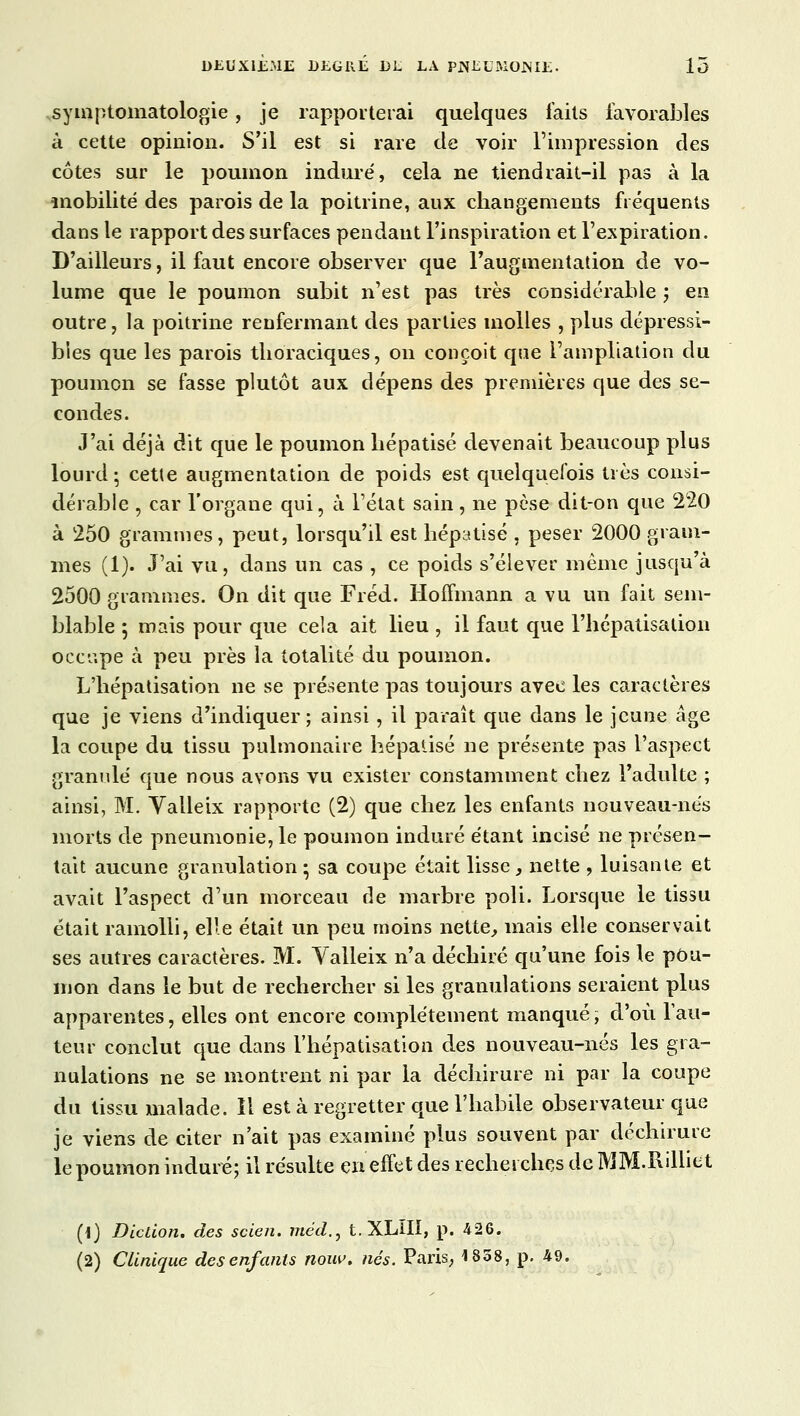 symptomatologie, je rapporterai quelques faits favorables à cette opinion. S'il est si rare de voir l'impression des côtes sur le poumon induré, cela ne tiendrait-il pas à la mobilité des parois de la poitrine, aux changements fréquents dans le rapport des surfaces pendant l'inspiration et l'expiration. D'ailleurs, il faut encore observer que l'augmentation de vo- lume que le poumon subit n'est pas très considérable ; en outre, la poitrine renfermant des parties molles , plus dépressi- bles que les parois thoraciques, on conçoit que l'ampliation du poumon se fasse plutôt aux dépens des premières que des se- condes. J'ai déjà dit que le poumon hépatisé devenait beaucoup plus lourd; cette augmentation de poids est quelquefois très consi- dérable , car l'organe qui, à l'état sain, ne pèse dit-on que 220 à 250 grammes, peut, lorsqu'il est hépatisé , peser 2000 gram- mes (1). J'ai vu, dans un cas , ce poids s'élever même jusqu'à 2500 grammes. On dit que Fréd. Hoffmann a vu un fait sem- blable 5 mais pour que cela ait lieu , il faut que l'hépatisation occupe à peu près la totalité du poumon. L'hépatisation ne se présente pas toujours avec les caractères que je viens d'indiquer; ainsi, il paraît que dans le jeune âge la coupe du tissu pulmonaire hépatisé ne présente pas l'aspect granulé que nous avons vu exister constamment chez l'adulte ; ainsi, M. Yalleix rapporte (2) que chez les enfants nouveau-nés morts de pneumonie, le poumon induré étant incisé ne présen- tait aucune granulation; sa coupe était lisse, nette , luisante et avait l'aspect d'un morceau de marbre poli. Lorsque le tissu était ramolli, elle était un peu moins nette, mais elle conservait ses autres caractères. M. Valleix n'a déchiré qu'une fois le pou- mon dans le but de rechercher si les granulations seraient plus apparentes, elles ont encore complètement manqué, d'où l'au- teur conclut que dans l'hépatisation des nouveau-nés les gra- nulations ne se montrent ni par la déchirure ni par la coupe du tissu malade. 11 est à regretter que l'habile observateur que je viens de citer n'ait pas examiné plus souvent par déchirure le poumon induré; il résulte en effet des recherches de MM.Rilliet (i) Diction, des scien. méd., t.XLIII, p. 426.