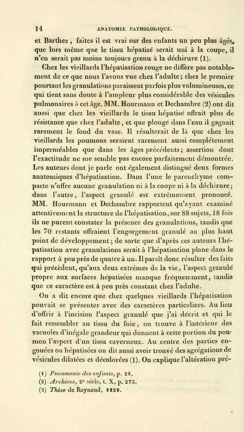 et Barthez , faites il est vrai sur des enfants un peu plus âgés, que lors même que le tissu hépatisé serait uni à la coupe, il n'en serait pas moins toujours grenu à la déchirure (1). Chez les vieillards l'hépatisation rouge ne diffère pas notable- ment de ce que nous l'avons vue chez l'adulte ; chez le premier pourtant les granulations paraissent parfois plus volumineuses, ce qui tient sans doute à l'ampleur plus considérable des vésicules pulmonaires à cet âge. MM. Hourmann et Dechambre (2) ont dit aussi que chez les vieillards le tissu hépatisé offrait plus de résistance que chez l'adulte, et que plongé dans l'eau il gagnait rarement le fond du vase. Il résulterait de là que chez les vieillards les poumons seraient rarement aussi complètement imperméables que dans les âges précédents ; assertion dont l'exactitude ne me semble pas encore parfaitement démontrée. Les auteurs dont je parle ont également distingué deux formes anatomiques d'hépatisation. Dans l'une le parenchyme com- pacte n'offre aucune granulation ni à la coupe ni à la déchirure ; dans l'autre, l'aspect granulé est extrêmement prononcé. MM. Hourmann et Dechambre rapportent qu'ayant examiné attentivement la structure de l'hépatisation, sur 88 sujets, 18 fois ils ne purent constater la présence des granulations, tandis que les 70 restants offraient l'engorgement granulé au plus haut point de développement ; de sorte que d'après ces auteurs l'hé- patisation avec granulations serait à l'hépatisation plane dans le rapport à peu près de quatre à un. Il paraît donc résulter des faits qui précèdent, qu'aux deux extrêmes de la vie, l'aspect granulé propre aux surfaces hépatisées manque fréquemment, tandis que ce caractère est à peu près constant chez l'adulte. On a dit encore que chez quelques vieillards l'hépatisation pouvait se présenter avec des caractères particuliers. Au lieu d'offrir à l'incision l'aspect granulé que j'ai décrit et qui le fait ressembler au tissu du foie, on trouve à l'intérieur des vacuoles d'inégale grandeur qui donnent à cette portion du pou- mon l'aspect d'un tissu caverneux. Au centre des parties en- gouées ou hépatisées on dit aussi avoir trouvé des agrégations de vésicules dilatées et décolorées (1). On explique l'altération pré- (i ) Pneumonie des enfants, p. 28. (2) Archives, 2e série, t. X, p. 275. (3) Thèse de Reynaud, 1829.