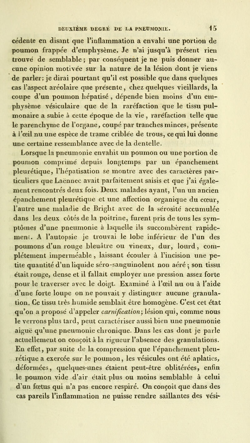 cédente en disant que l'inflammation a envahi une portion de poumon frappée d'emphysème. Je n'ai jusqu'à présent rien trouvé de semblable ; par conséquent je ne puis donner au- cune opinion motivée sur la nature de la lésion dont je viens de parler; je dirai pourtant qu'il est possible que dans quelques cas l'aspect aréolaire que présente, chez quelques vieillards, la coupe d'un poumon hépatisé , dépende bien moins d'un em- physème vésiculaire que de la raréfaction que le tissu pul- monaire a subie à cette époque de la vie, raréfaction telle que le parenchyme de l'organe, coupé par tranches minces, présente à l'œil nu une espèce de trame criblée de trous, ce qui lui donne une certaine ressemblance avec de la dentelle. Lorsque la pneumonie envahit un poumon ou une portion de poumon comprimé depuis longtemps par un épanchement pleurétique, l'hépatisation se montre avec des caractères par- ticuliers que Laënnec avait parfaitement saisis et que j'ai égale- ment rencontrés deux fois. Deux malades ayant, l'un un ancien épanchement pleurétique et une affection organique du cœur, l'autre une maladie de Bright avec de la sérosité accumulée dans les deux côtés de la poitrine, furent pris de tous les sym- ptômes d'une pneumonie à laquelle ils succombèrent rapide- ment. A l'autopsie je trouvai le lobe inférieur de l'un des poumons d'un rouge bleuâtre ou vineux, dur, lourd, com- plètement imperméable, laissant écouler à l'incision une pe- tite quantité d'un liquide séro-sanguinolent non aéré- son tissu était rouge, dense et il fallait employer une pression assez forte pour le traverser avec le doigt. Examiné à l'œil nu ou à l'aide d'une forte loupe on ne pouvait y distinguer aucune granula- tion. Ce tissu très humide semblait être homogène. C'est cet état qu'on a proposé d'appeler carnification-, lésion qui, comme nous le verrons plus tard, peut caractériser aussi bien une pneumonie aiguë qu'une pneumonie chronique. Dans les cas dont je parle actuellement on conçoit à la rigueur l'absence des granulations. En effet, par suite de la compression que l'épanchement pleu- rétique a exercée sur le poumon, les vésicules ont été aplaties, déformées, quelques-unes étaient peut-être oblitérées, enfin le poumon vide d'air était plus ou moins semblable à celui d'un fœtus qui n'a pas encore respiré. On conçoit que dans des cas pareils l'inflammation ne puisse rendre saillantes des vési-