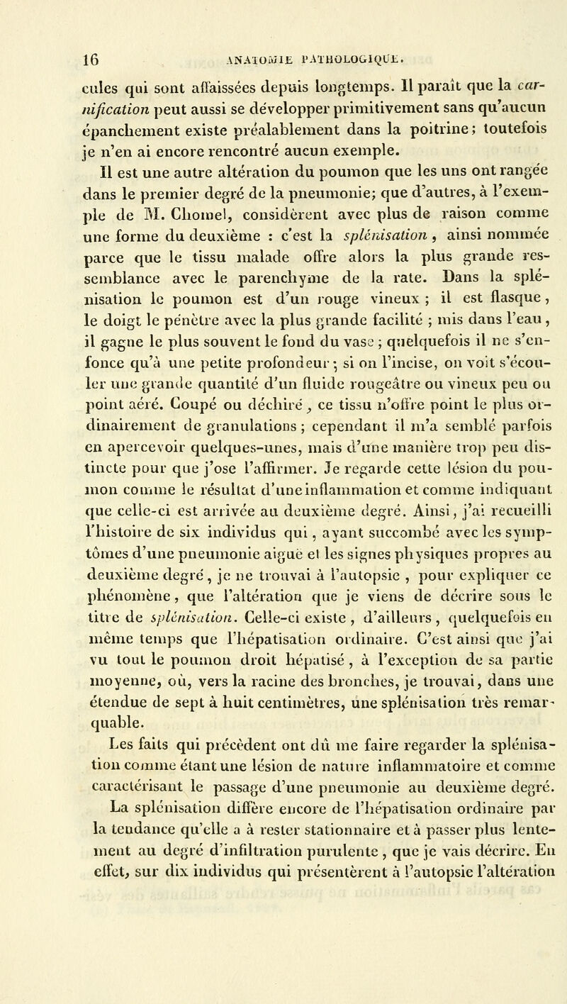 cules qui sont afFaissées depuis longtemps. Il paraît que la car- nification peut aussi se développer primitivement sans qu'aucun épanchement existe préalablement dans la poitrine; toutefois je n'en ai encore rencontré aucun exemple. Il est une autre altération du poumon que les uns ont rangée dans le premier degré de la pneumonie; que d'autres, à l'exem- ple de M. Chôme!, considèrent avec plus de raison comme une forme du deuxième : c'est la splénisation , ainsi nommée parce que le tissu malade offre alors la plus grande res- semblance avec le parenchyme de la rate. Dans la splé- nisation le poumon est d'un rouge vineux ; il est flasque, le doigt le pénètre avec la plus grande facilité ; mis dans l'eau, il gagne le plus souvent le fond du vase ; quelquefois il ne s'en- fonce qu'à une petite profondeur* si on l'incise, on voit s'écou- ler une grande quantité d'un fluide rougeâtre ou vineux peu ou point aéré. Coupé ou déchiré, ce tissu n'offre point le plus or- dinairement de granulations ; cependant il m'a semblé parfois en apercevoir quelques-unes, mais d'une manière trop peu dis- tincte pour que j'ose l'affirmer. Je regarde cette lésion du pou- mon comme le résultat d'une inflammation et comme indiquant que celle-ci est arrivée au deuxième degré. Ainsi, j'ai recueilli l'histoire de six individus qui, ayant succombé avec les symp- tômes d'une pneumonie aiguë et les signes physiques propres au deuxième degré, je ne trouvai à l'autopsie , pour expliquer ce phénomène, que l'altération que je viens de décrire sous le titre de splénisation. Celle-ci existe , d'ailleurs, quelquefois eu même temps que l'hépatisation ordinaire. C'est ainsi que j'ai vu tout le poumon droit hépatisé , à l'exception de sa partie moyenne, où, vers la racine des bronches, je trouvai, dans une étendue de sept à huit centimètres, une splénisation très remar- quable. Les faits qui précèdent ont dû me faire regarder la splénisa- tion comme étant une lésion de nature inflammatoire et comme caractérisant le passage d'une pneumonie au deuxième degré. La splénisation diffère encore de l'hépatisation ordinaire par la teudance qu'elle a à rester stationnaire et à passer plus lente- ment au degré d'infiltration purulente , que je vais décrire. En effet, sur dix individus qui présentèrent à l'autopsie l'altération