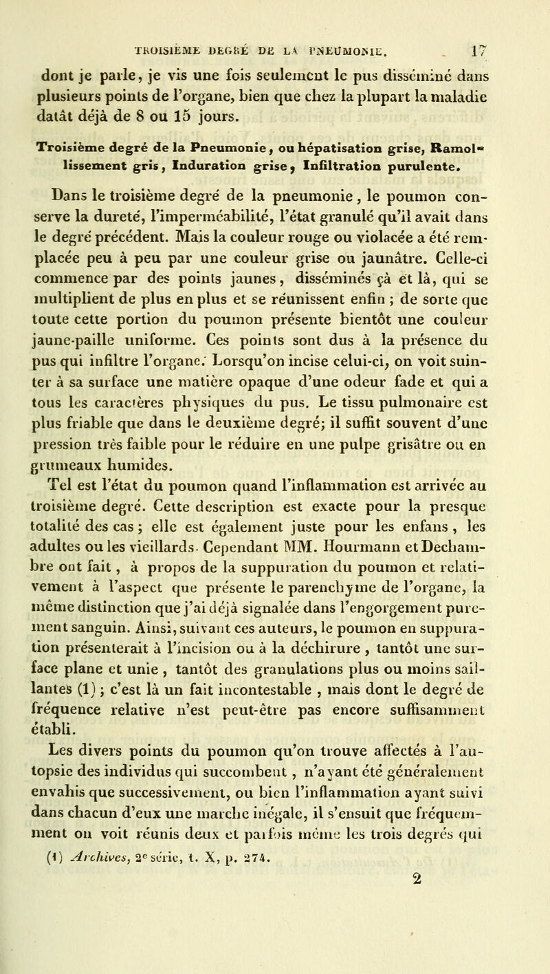 dont je parle, je vis une fois seulement le pus disséminé dans plusieurs points de l'organe, bien que chez la plupart la maladie datât déjà de 8 ou 15 jours. Troisième degré delà Pneumonie, ouhépatisation grise, Ramol- lissement gris, Induration grise j Infiltration purulente. Dans le troisième degré de la pneumonie, le poumon con- serve la dureté', l'imperméabilité, l'état granulé qu'il avait dans le degré' précédent. Mais la couleur rouge ou violacée a été rem- placée peu à peu par une couleur grise ou jaunâtre. Celle-ci commence par des points jaunes, disséminés çà et là, qui se multiplient de plus en plus et se réunissent enfin ; de sorte que toute cette portion du poumon présente bientôt une couleur jaune-paille uniforme. Ces points sont dus à la présence du pus qui infiltre l'organe. Lorsqu'on incise celui-ci; on voit suin- ter à sa surface une matière opaque d'une odeur fade et qui a tous les caractères physiques du pus. Le tissu pulmonaire est plus friable que dans le deuxième degré; il suffit souvent d'une pression très faible pour le réduire en une pulpe grisâtre ou en grumeaux humides. Tel est l'état du poumon quand l'inflammation est arrivée au troisième degré. Cette description est exacte pour la presque totalité des cas ; elle est également juste pour les enfans , les adultes ouïes vieillards. Cependant MM. Hourmann etDecham- bre ont fait, à propos de la suppuration du poumon et relati- vement à l'aspect que présente le parenchyme de l'organe, la même distinction que j'ai déjà signalée dans l'engorgement pure- ment sanguin. Ainsi, suivant ces auteurs, le poumon en suppura- tion présenterait à l'incision ou à la déchirure , tantôt une sur- face plane et unie , tantôt des granulations plus ou moins sail- lantes (1) ; c'est là un fait incontestable , mais dont le degré de fréquence relative n'est peut-être pas encore suffisamment établi. Les divers points du poumon qu'on trouve affectés à l'au- topsie des individus qui succombent, n'ayant été généralement envahis que successivement, ou bien l'inflammation ayant suivi dans chacun d'eux une marche inégale, il s'ensuit que fréquem- ment on voit réunis deux et parfois même les trois degrés qui (i) Archives, 2e série, t. X, p. 274. 2