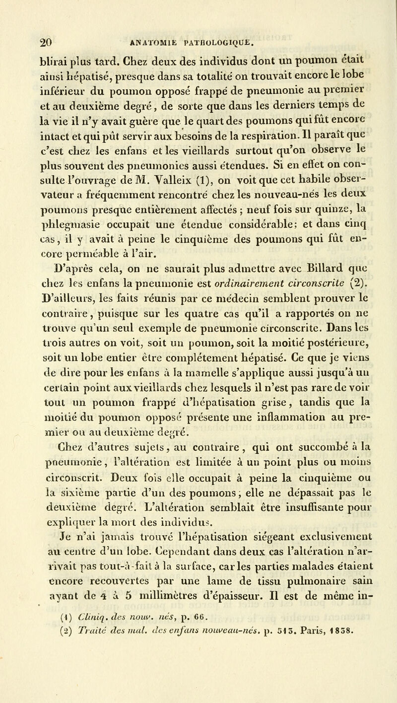 blirai plus tard. Chez deux des individus dont un poumon était ainsi hépatisé, presque dans sa totalité on trouvait encore le lobe inférieur du poumon opposé frappé de pneumonie au premier et au deuxième degré, de sorte que dans les derniers temps de la vie il n'y avait guère que le quart des poumons qui fût encore intact et qui pût servir aux besoins de la respiration. Il paraît que c'est chez les enfans et les vieillards surtout qu'on observe le plus souvent des pneumonies aussi étendues. Si en eftet on con- sulte l'ouvrage de M. Valleix (1), on voit que cet habile obser- vateur a fréquemment rencontré chez les nouveau-nés les deux poumons presque entièrement affectés ; neuf fois sur quinze, la phlegmasie occupait une étendue considérable; et dans cinq cas, il y avait à peine le cinquième des poumons qui fût en- core perméable à l'air. D'après cela, on ne saurait plus admettre avec Billard que chez les enfans la pneumonie est ordinairement circonscrite (2). D'ailleurs, les faits réunis par ce médecin semblent prouver le contraire, puisque sur les quatre cas qu'il a rapportés on ne trouve qu'un seul exemple de pneumonie circonscrite. Dans les trois autres on voit, soit un poumon, soit la moitié postérieure, soit un lobe entier être complètement hépatisé. Ce que je viens de dire pour les enfans à la mamelle s'applique aussi jusqu'à un certain point aux vieillards chez lesquels il n'est pas rare de voir tout un poumon frappé d'hépatisation grise, tandis que la moitié du poumon opposé présente une inflammation au pre- mier ou au deuxième degré. Chez d'autres sujets, au contraire, qui ont succombé à la pneumonie, l'altération est limitée à un point plus ou moins circonscrit. Deux fois elle occupait à peine la cinquième ou la sixième partie d'un des poumons, elle ne dépassait pas le deuxième degré. L'altération semblait être insuffisante pour expliquer la mort des individus. Je n'ai jamais trouvé l'hépatisation siégeant exclusivement au centre d'un lobe. Cependant dans deux cas l'altération n'ar- rivait pas tout-à-fait à la surface, caries parties malades étaient encore recouvertes par une lame de tissu pulmonaire sain ayant de 4 à 5 millimètres d'épaisseur. Il est de même in- (1) Cliniq. des nouv. nés, p. 66. (2) Traité des mal. des enfans nouveau-nés. p. 513. Paris, 1858.