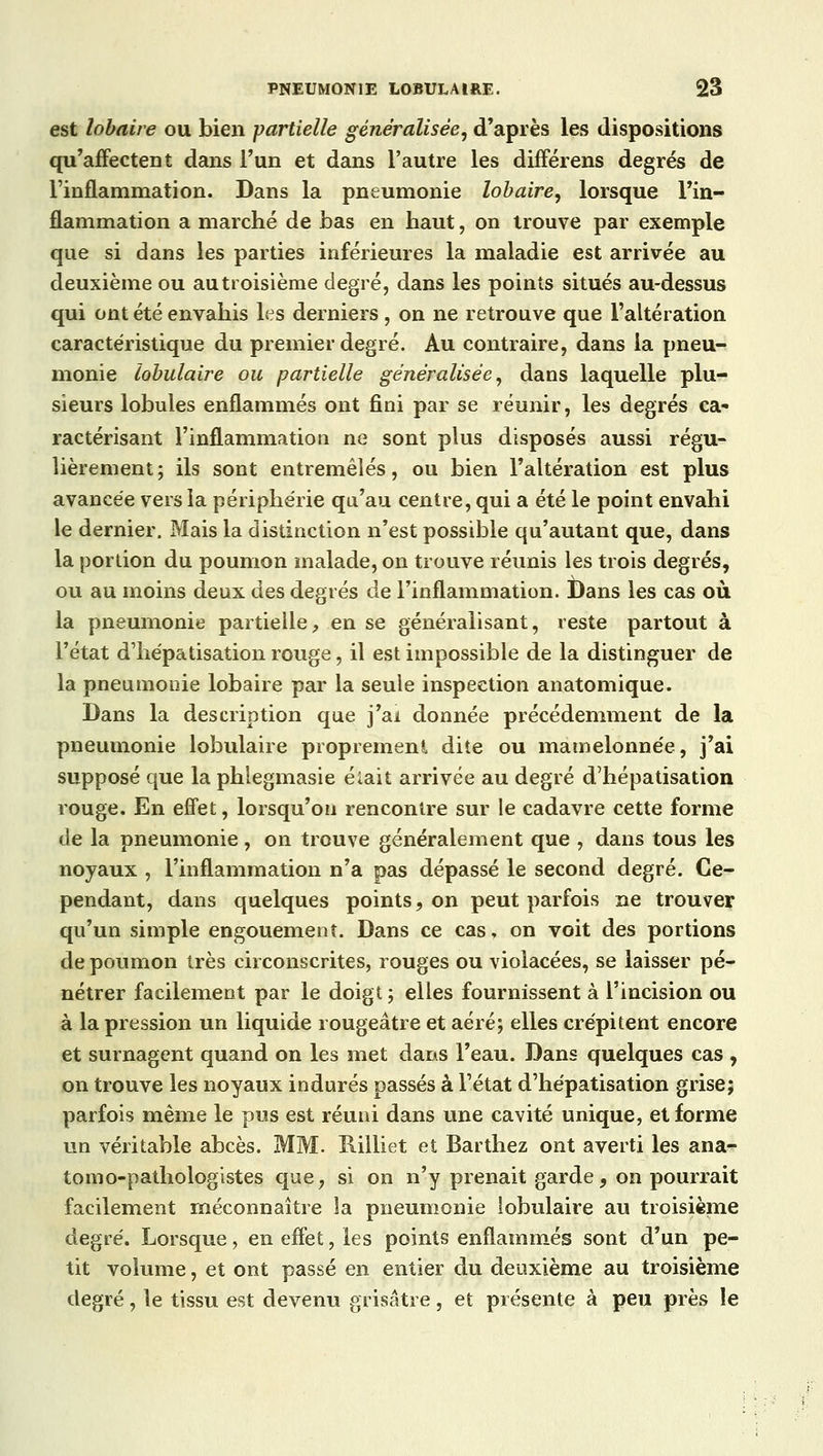 est lobaire ou bien -partielle généralisée, d'après les dispositions qu'affectent dans l'un et dans l'autre les différens degrés de l'inflammation. Dans la pneumonie lobaire, lorsque l'in- flammation a marché de bas en haut, on trouve par exemple que si dans les parties inférieures la maladie est arrivée au deuxième ou au troisième degré, dans les points situés au-dessus qui ont été envahis les derniers, on ne retrouve que l'altération caractéristique du premier degré. Au contraire, dans la pneu- monie tabulaire ou partielle généralisée, dans laquelle plu- sieurs lobules enflammés ont fini par se réunir, les degrés ca- ractérisant l'inflammation ne sont plus disposés aussi régu- lièrement ; ils sont entremêlés, ou bien l'altération est plus avancée vers la périphérie qu'au centre, qui a été le point envahi le dernier. Mais la distinction n'est possible qu'autant que, dans la portion du poumon malade, on trouve réunis les trois degrés, ou au moins deux des degrés de l'inflammation. Dans les cas où la pneumonie partielle, en se généralisant, reste partout à l'état d'hépatisation rouge, il est impossible de la distinguer de la pneumonie lobaire par la seule inspection anatomique. Dans la description que j'ai donnée précédemment de la pneumonie Iobulaire proprement dite ou mamelonnée, j'ai supposé que la phiegmasie éiait arrivée au degré d'hépatisation rouge. En effet, lorsqu'on rencontre sur le cadavre cette forme de la pneumonie , on trouve généralement que , dans tous les noyaux , l'inflammation n'a pas dépassé le second degré. Ce- pendant, dans quelques points, on peut parfois ne trouver qu'un simple engouement. Dans ce cas, on voit des portions de poumon très circonscrites, rouges ou violacées, se laisser pé- nétrer facilement par le doigt; elles fournissent à l'incision ou à la pression un liquide rougeâtre et aéré; elles crépitent encore et surnagent quand on les met dans l'eau. Dans quelques cas , on trouve les noyaux indurés passés à l'état d'hépatisation grise; parfois même le pus est réuni dans une cavité unique, et forme un véritable abcès. MM. Rilliet et Barthez ont averti les ana- tomo-pathologistes que, si on n'y prenait garde 9 on pourrait facilement méconnaître la pneumonie iobulaire au troisième degré. Lorsque, en effet, les points enflammés sont d'un pe- tit volume, et ont passé en entier du deuxième au troisième degré, le tissu est devenu grisâtre, et présente à peu près le