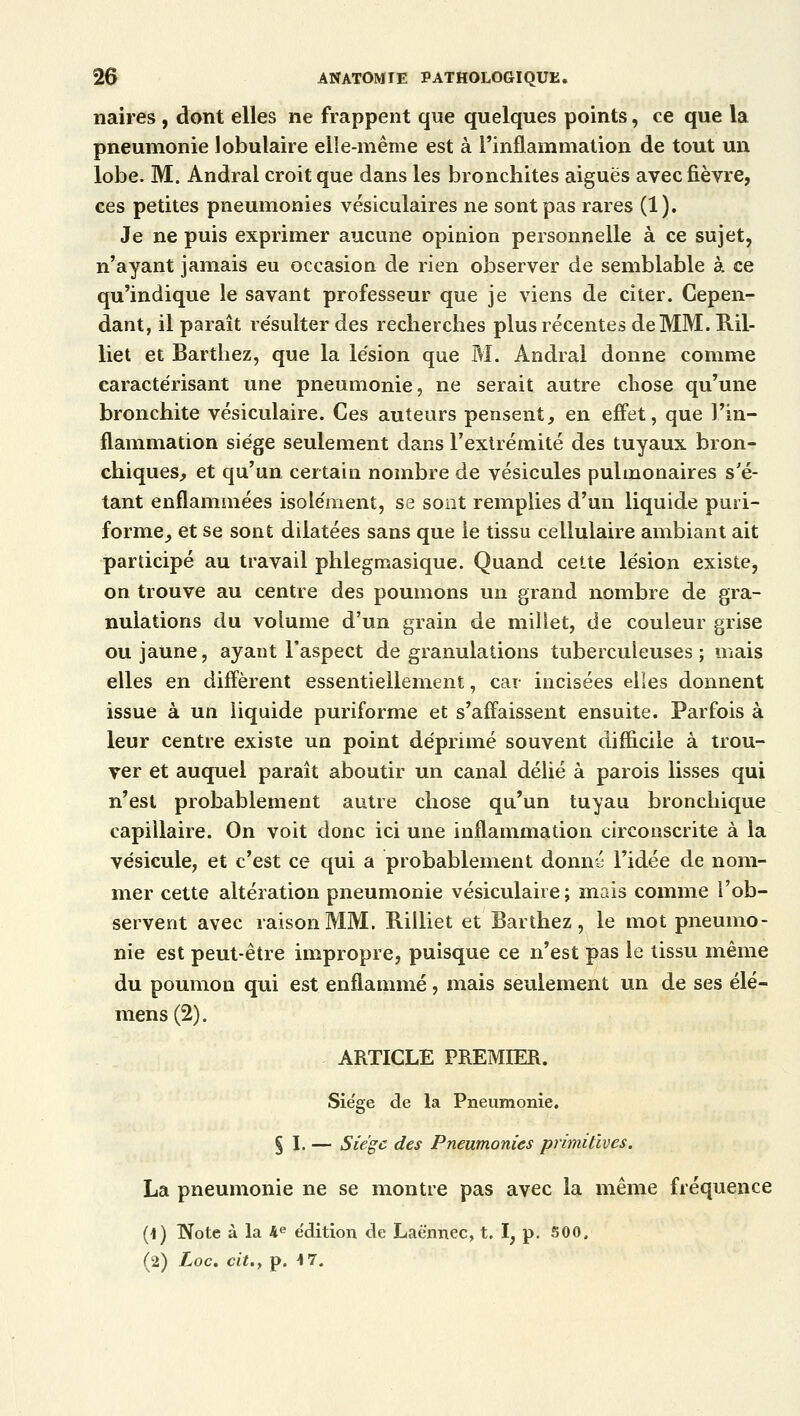 naires , dont elles ne frappent que quelques points, ce que la pneumonie tabulaire elle-même est à l'inflammation de tout un lobe. M. Andral croit que dans les bronchites aiguës avec fièvre, ces petites pneumonies vésiculaires ne sont pas rares (1). Je ne puis exprimer aucune opinion personnelle à ce sujet, n'ayant jamais eu occasion de rien observer de semblable à ce qu'indique le savant professeur que je viens de citer. Cepen- dant, il paraît résulter des recherches plus récentes de MM. Bil- liet et Barthez, que la lésion que M. Andral donne comme caractérisant une pneumonie, ne serait autre chose qu'une bronchite vésiculaire. Ces auteurs pensent, en effet, que l'in- flammation siège seulement dans l'extrémité des tuyaux bron- chiques, et qu'un certain nombre de vésicules pulmonaires s'é- tant enflammées isolément, se sont remplies d'un liquide puri- forme, et se sont dilatées sans que le tissu cellulaire ambiant ait participé au travail phlegmasique. Quand cette lésion existe, on trouve au centre des poumons un grand nombre de gra- nulations du volume d'un grain de millet, de couleur grise ou jaune, ayant l'aspect de granulations tuberculeuses; mais elles en diffèrent essentiellement, car incisées elles donnent issue à un liquide puriforme et s'affaissent ensuite. Parfois à leur centre existe un point déprimé souvent difficile à trou- ver et auquel paraît aboutir un canal délié à parois lisses qui n'est probablement autre chose qu'un tuyau bronchique capillaire. On voit donc ici une inflammation circonscrite à la vésicule, et c'est ce qui a probablement donné l'idée de nom- mer cette altération pneumonie vésiculaire; mais comme l'ob- servent avec raison MM. Billiet et Barthez, le mot pneumo- nie est peut-être impropre, puisque ce n'est pas le tissu même du poumon qui est enflammé, mais seulement un de ses élé- mens(2). ARTICLE PREMIER. Siège de la Pneumonie. § I. — Siège des Pneumonies primitives. La pneumonie ne se montre pas avec la même fréquence (1) Note à la 4e édition de Laènnec, t. I, p. 500.