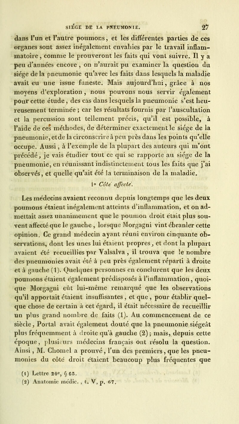 dans l'un et l'autre poumons, et les différentes parties de ces organes sont assez inégalement envahies par le travail inflam- matoire , comme le prouveront les faits qui vont suivre. Il y a peu d'années encore , on n'aurait pu examiner la question du siège de la pneumonie qu'avec les faits dans lesquels la maladie avait eu une issue funeste. Mais aujourd'hui, grâce à nos moyens d'exploration, nous pouvons nous servir également pour cette étude, des cas dans lesquels la pneumonie s'est heu- reusement terminée ; car les résultats fournis par l'auscultation et la percussion sont tellement précis, qu'il est possible, à l'aide de ces méthodes, de déterminer exactement le siège de la pneumonie, etde la circonscrire à peu près dans les points qu'elle occupe. Aussi, à l'exemple de la plupart des auteurs qui m'ont précédé, je vais étudier tout ce qui se rapporte au siège de la pneumonie, en réunissant indistinctement tous les faits que j'ai observés, et quelle qu'ait été la terminaison de la maladie. 1° Côté affecté. Les médecins avaient reconnu depuis longtemps que les deux poumons étaient inégalement atteints d'inflammation, et on ad- mettait assez unanimement que le poumon droit était plus sou- vent affecté que le gauche , lorsque Morgagni vint ébranler cette opinion, Ce grand médecin ayant réuni environ cinquante ob- servations, dont les unes lui étaient propres, et dont la plupart avaient été recueillies par Valsalva , il trouva que îe nombre des pneumonies avait été à peu près également réparti à droite et à gauche (1). Quelques personnes en conclurent que les deux poumons étaient également prédisposés à l'inflammation, quoi- que Morgagni eût lui-même remarqué que les observations qu'il apportait étaient insuffisantes , et que , pour établir quel- que chose de certain à cet égard, il était nécessaire de recueillir un plus grand nombre de faits (1). Au commencement de ce siècle, Portai avait également douté que la pneumonie siégeât plus fréquemment à droite qu'à gauche (2); mais, depuis cette époque, plusieurs médecins français ont résolu la question. Ainsi, M. Chomel a prouvé, l'un des premiers, que les pneu- monies du côté droit étaient beaucoup plus fréquentes que (1) Lettre 20e, §65. (2) Anatomie médic. , t. V, p. 67.