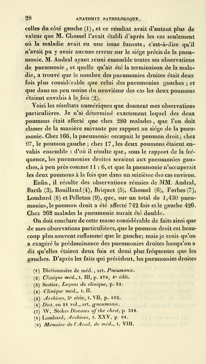 celles du côté gauche (1), et ce résultat avait d'autant plus de valeur que M. Chomel l'avait établi d'après les cas seulement où la maladie avait eu une issue funeste, c'est-à-dire qu'il n'avait pu y avoir aucune erreur sur le siège précis de la pneu- monie. M. Andral ayant réuni ensemble toutes ses observations de pneumonie , et quelle qu'ait été la terminaison de la mala- die, a trouvé que le nombre des pneumonies droites était deux fois plus considérable que celui des pneumonies gauches ; et que dans un peu moins du neuvième des cas les deux poumons étaient envahis à la. fois (2). Yoici les résultats numériques que donnent mes observations particulières. Je n'ai déterminé exactement lequel des deux poumons était affecté que chez 280 malades, que l'on doit classer de la manière suivante par rapport au siège de la pneu- monie. Chez 166, la pneumonie occupait le poumon droit; chez 97, le poumon gauche ; chez 17, les deux poumons étaient en- vahis ensemble : d'où il résulte que, sous le rapport de la fré- quence, les pneumonies droites seraient aux pneumonies gau- ches, à peu près comme 11 : 6, et que la pneumonie n'occuperait les deux poumons à la fois que dans un seizième des cas environ. Enfin, il résulte des observations réunies de MM. Andral, Barth (3), Bouillaud (4), Briquet (5), Chomel (6), Forbes (7), Lombard (8) etPelletan (9), que, sur un total de 1,430 pneu- monies, le poumon droit a été affecté 742 fois et le gauche 426. Chez 262 malades la pneumonie aurait été double. On doit conclure de cette masse considérable de faits ainsi que de mes observations particulières, que le poumon droit est beau- coup plus souvent enflammé que le gauche; mais je crois qu'on a exagéré la prédominance des pneumonies droites lorsqu'on a dit qu'elles étaient deux fois et demi plus fréquentes que les gauches. D'après les faits qui précèdent, les pneumonies droites (1) Dictionnaire de me'd., art. Pneumonie. (2) Clinique méd.,t. III, p. 470, 4e ëdit. (3) Sestier, Leçons de clinique, p. 52. (4) Clinique méd., t. II. (5) Archives, 3* série, t. VII, p. 492. (6) Dict. en 21 vol., art. pneumonie. (7) W. Stokes Diseuses ofthe chest,ip. 318. (8) Lombard, Archives, t. XXV, p. 61. (9) Mémoire de l'Acad, de méd,, t. VïIL