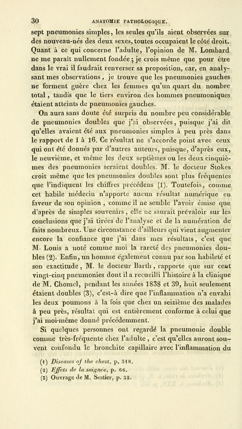 sept pneumonies simples, les seules qu'ils aient observées sur des nouveau-nés des deux sexes, toutes occupaient le côté droit. Quant à ce qui concerne l'adulte, l'opinion de M. Lombard ne me paraît nullement fondée ; je crois même que pour être dans le vrai il faudrait renverser sa proposition, car, en analy- sant mes observations, je trouve que les pneumonies gauches ne forment guère chez les femmes qu'un quart du nombre total, tandis que le tiers environ des hommes pneumoniques étaient atteints de pneumonies gauches. On aura sans doute été surpris du nombre peu considérable de pneumonies doubles que j'ai observées, puisque j'ai dit qu'elles avaient été aux pneumonies simples à peu près dans le rapport de 1 à 16. Ce résultat ne s'accorde point avec ceux qui ont été donnés par d'autres auteurs, puisque, d'après eux, le neuvième, et même les deux septièmes ou les deux cinquiè- mes des pneumonies seraient doubles. M. le docteur Stokes croit même que les pneumonies doubles sont plus fréquentes que l'indiquent les chiffres précédens (1). Toutefois, comme cet habile médecin n'apporte aucun résultat numérique en faveur de son opinion , comme il ne semble l'avoir émise que d'après de simples souvenirs , elle ne saurait prévaloir sur les conclusions que j'ai tirées de l'analyse et de la numération de faits nombreux. Une circonstance d'ailleurs qui vient augmenter encore la confiance que j'ai dans mes résultats, c'est que M- Louis a noté comme moi la rareté des pneumonies dou- bles (2). Enfin, un homme également connu par son habileté et son exactitude, M. le docteur Barth, rapporte que sur cent vingt-cinq pneumonies dont il a recueilli l'histoire à la clinique de M. Chomel, pendant les années 1838 et 39, huit seulement étaient doubles (3), c'est-à dire que l'inflammation n'a envahi les deux poumons à la fois que chez un seizième des malades à peu près, résultat qui est entièrement conforme à celui que j'ai moi-même donné précédemment. Si quelques personnes ont regardé la pneumonie double comme très-fréquente chez l'adulte , c'est qu'elles auront sou- vent confondu le bronchite capillaire avec l'inflammation du (1) Diseases of the chest, p. 518. (2) Effets de la saignée, p. 66. (3) Ouvrage de M. Sestier, p. 52.