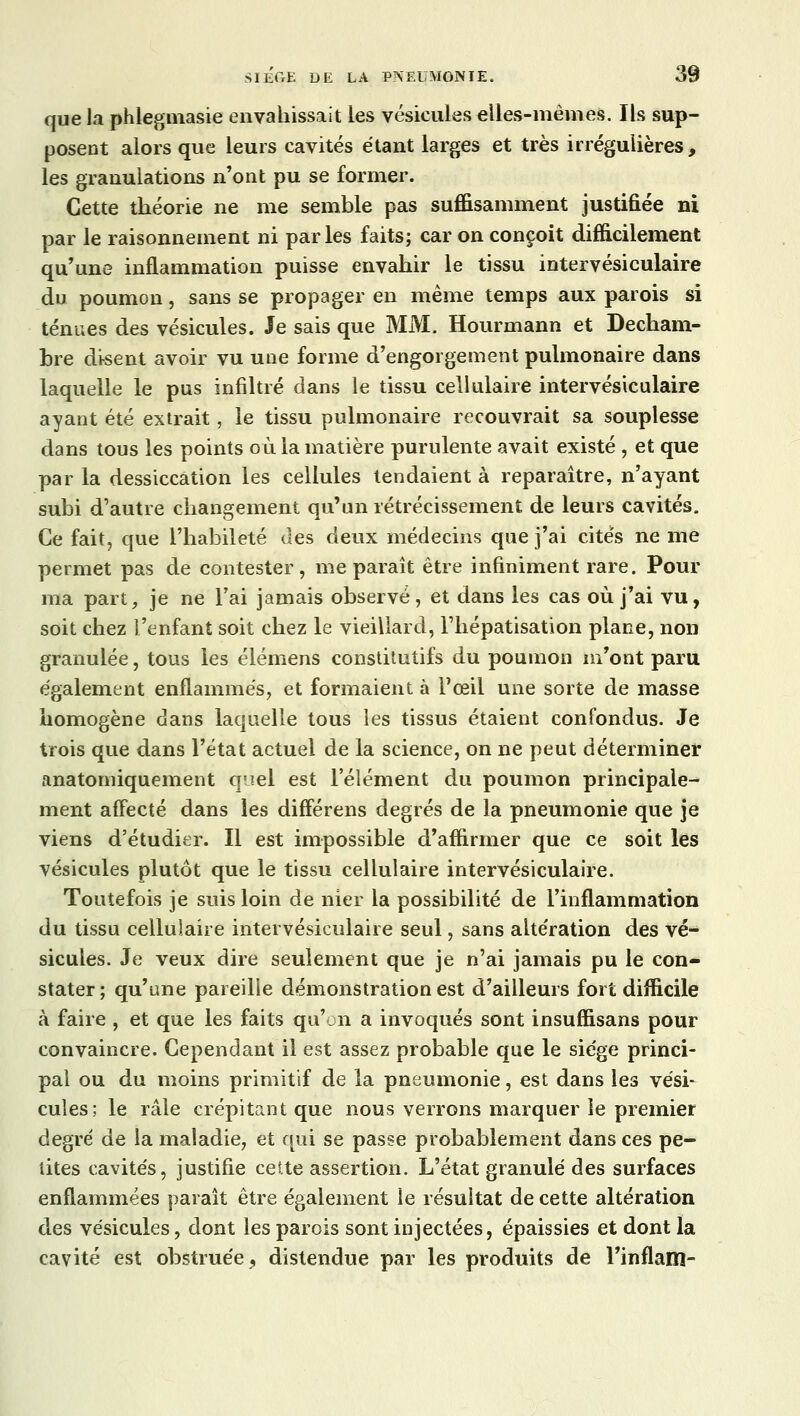 que la phlegmasie envahissait les vésicules elles-mêmes. Ils sup- posent alors que leurs cavités étant larges et très irrégulières, les granulations n'ont pu se former. Cette théorie ne me semble pas suffisamment justifiée ni par le raisonnement ni parles faits; car on conçoit difficilement qu'une inflammation puisse envahir le tissu intervésiculaire du poumon, sans se propager en même temps aux parois si ténues des vésicules. Je sais que MM. Hourmann et Decham- bre disent avoir vu une forme d'engorgement pulmonaire dans laquelle le pus infiltré dans le tissu cellulaire intervésiculaire ayant été extrait, le tissu pulmonaire recouvrait sa souplesse dans tous les points où la matière purulente avait existé , et que par la dessiccation les cellules tendaient à reparaître, n'ayant subi d'autre changement qu'un rétrécissement de leurs cavités. Ce fait, que l'habileté des deux médecins que j'ai cités ne me permet pas de contester, me paraît être infiniment rare. Pour ma part, je ne l'ai jamais observé, et dans les cas où j'ai vu, soit chez l'enfant soit chez le vieillard, l'hépatisation plane, non granulée, tous les élémens constitutifs du poumon m'ont paru également enflammés, et formaient à l'œil une sorte de masse homogène dans laquelle tous les tissus étaient confondus. Je trois que dans l'état actuel de la science, on ne peut déterminer anatomiquement quel est l'élément du poumon principale- ment affecté dans les différens degrés de la pneumonie que je viens d'étudier. Il est impossible d'affirmer que ce soit les vésicules plutôt que le tissu cellulaire intervésiculaire. Toutefois je suis loin de nier la possibilité de l'inflammation du tissu cellulaire intervésiculaire seul, sans altération des vé- sicules. Je veux dire seulement que je n'ai jamais pu le con- stater; qu'une pareille démonstration est d'ailleurs fort difficile à faire , et que les faits qu'on a invoqués sont insuffisans pour convaincre. Cependant il est assez probable que le siège princi- pal ou du moins primitif de la pneumonie, est dans les vési- cules; le râle crépitant que nous verrons marquer le premier degré de la maladie, et qui se passe probablement dans ces pe- tites cavités, justifie cette assertion. L'état granulé des surfaces enflammées paraît être également le résultat de cette altération des vésicules, dont les parois sont injectées, épaissies et dont la cavité est obstruée, distendue par les produits de l'inflam-