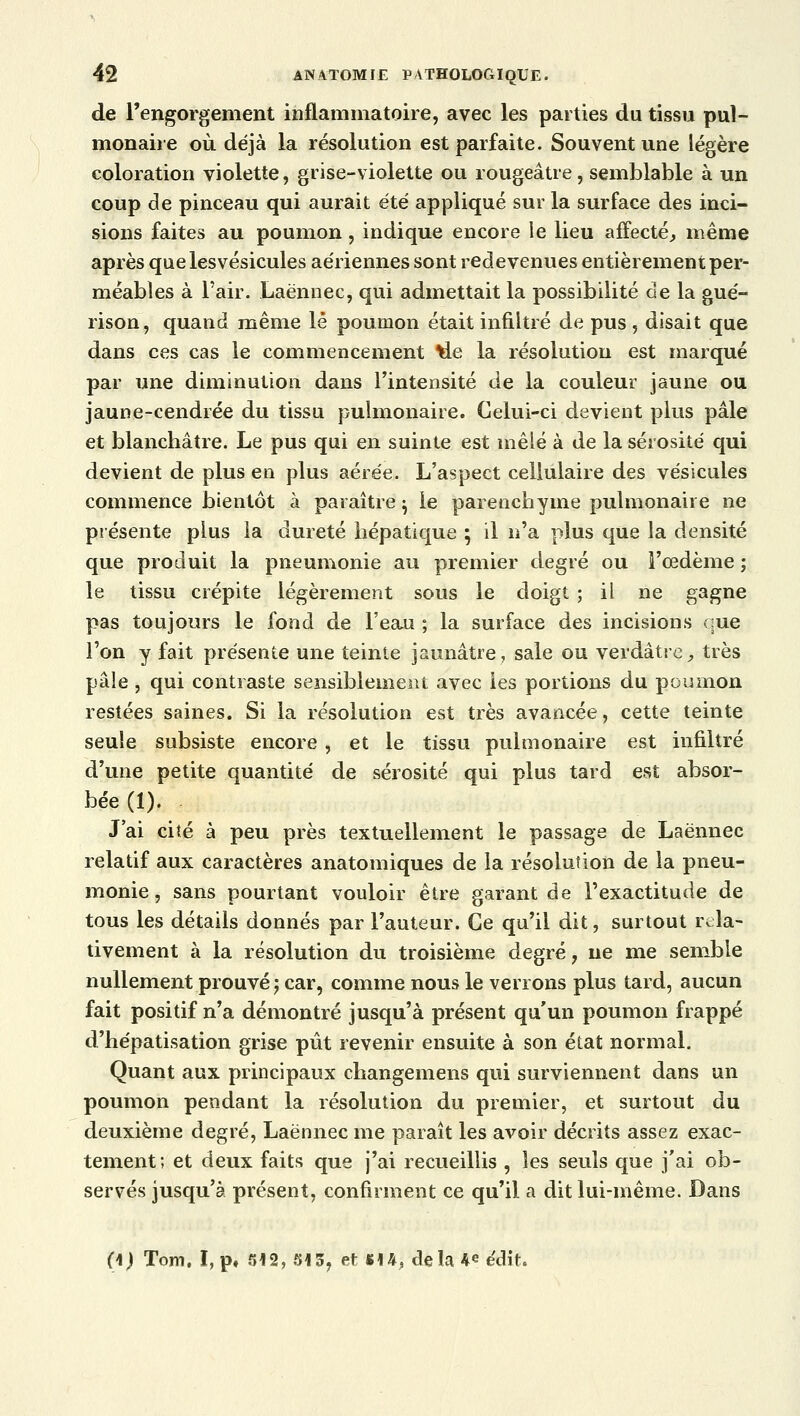 de l'engorgement inflammatoire, avec les parties du tissu pul- monaire où déjà la résolution est parfaite. Souvent une légère coloration violette, grise-violette ou rougeâtre, semblable à un coup de pinceau qui aurait été appliqué sur la surface des inci- sions faites au poumon, indique encore le lieu affecté, même après quelesvésicules aériennes sont redevenues entièrement per- méables à l'air. .Laènnec, qui admettait la possibilité de la gué- rison, quand même lé poumon était infiltré de pus , disait que dans ces cas le commencement tle la résolution est marqué par une diminution dans l'intensité de la couleur jaune ou jaune-cendrée du tissu pulmonaire. Celui-ci devient plus pâle et blanchâtre. Le pus qui en suinte est mêlé à de la sérosité qui devient de plus en plus aérée. L'aspect cellulaire des vésicules commence bientôt à paraître} le parenchyme pulmonaire ne présente plus la dureté hépatique ; il n'a plus que la densité que produit la pneumonie au premier degré ou l'œdème ; le tissu crépite légèrement sous le doigt ; il ne gagne pas toujours le fond de l'eau ; la surface des incisions que l'on y fait présente une teinte jaunâtre, sale ou verdâtre ., très pâle, qui contraste sensiblement avec les portions du poumon restées saines. Si la résolution est très avancée, cette teinte seule subsiste encore , et le tissu pulmonaire est infiltré d'une petite quantité de sérosité qui plus tard est absor- bée (1). J'ai cité à peu près textuellement le passage de Laènnec relatif aux caractères anatomiques de la résolution de la pneu- monie , sans pourtant vouloir être garant de l'exactitude de tous les détails donnés par l'auteur. Ce qu'il dit, surtout rela- tivement à la résolution du troisième degré, ne me semble nullement prouvé ; car, comme nous le verrons plus tard, aucun fait positif n'a démontré jusqu'à présent qu'un poumon frappé d'hépatisation grise pût revenir ensuite à son état normal. Quant aux principaux changemens qui surviennent dans un poumon pendant la résolution du premier, et surtout du deuxième degré, Laènnec me paraît les avoir décrits assez exac- tement; et deux faits que j'ai recueillis , les seuls que j'ai ob- servés jusqu'à présent, confirment ce qu'il a dit lui-même. Dans (\) Tom. î,p* 512, 515, et m, delà 4* édit.