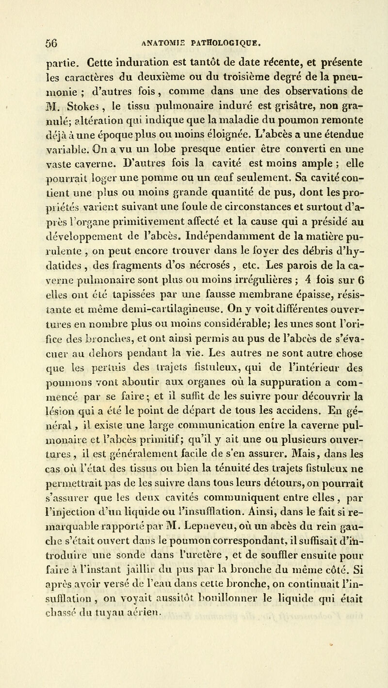 partie. Cette induration est tantôt de date récente, et présente les caractères du deuxième ou du troisième degré de la pneu- monie ; d'autres fois, comme dans une des observations de M. Stokes, le tissu pulmonaire induré est grisâtre, non gra- nulé; altération qui indique que la maladie du poumon remonte déjà à une époque plus ou moins éloignée. L'abcès a une étendue variable. On a vu un lobe presque entier être converti en une vaste caverne. D'autres fois la cavité est moins ample ; elle pourrait loger une pomme ou un œuf seulement. Sa cavité con- tient une plus ou moins grande quantité de pus, dont les pro- priétés varient suivant une foule de circonstances et surtout d'a- près l'organe primitivement affecté et la cause qui a présidé au développement de l'abcès. Indépendamment de la matière pu- rulente , on peut encore trouver dans le foyer des débris d'hy- datides , des fragments d'os nécrosés , etc. Les parois de la ca- verne pulmonaire sont plus ou moins irrégulières ; 4 fois sur 6 elles ont été tapissées par une fausse membrane épaisse, résis- tante et même demi-cartilagineuse. On y voit différentes ouver- tures en nombre plus ou moins considérable; les unes sont l'ori- fice des bronches, et ont ainsi permis au pus de l'abcès de s'éva- cuer au dehors pendant la vie. Les autres ne sont autre chose que les pertuis des trajets fistuleux, qui de l'intérieur des poumons vont aboutir aux organes où la suppuration a com- mencé par se faire ; et il suffit de les suivre pour découvrir la lésion qui a été le point de départ de tous les accidens. En gé- néral , il existe une large communication entre la caverne pul- monaire et l'abcès primitif; qu'il y ait une ou plusieurs ouver- tures , il est généralement facile de s'en assurer. Mais, dans les cas où l'état des tissus ou bien la ténuité' des trajets fistuleux ne permettrait pas de les suivre dans tous leurs détours, on pourrait s'assurer que les deux cavités communiquent entre elles, par l'injection d'un liquide ou l'insufflation. Ainsi, dans le fait si re- marquable rapporté par M. Lepneveu, où un abcès du rein gau- che s'était ouvert dans le poumon correspondant, il suffisait d'in- troduire une sonde dans l'uretère , et de souffler ensuite pour faire à l'instant jaillir du pus par la bronche du même côté. Si après avoir versé de l'eau dans cette bronche, on continuait l'in- sufflation , on voyait aussitôt bouillonner le liquide qui était chassé du tuyau aérien.