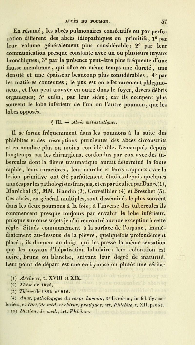 En résumé , les abcès pulmonaires consécutifs ou par perfo- ration diffèrent des abcès idiopathiques ou primitifs, 1° par leur volume généralement plus considérable ; 2° par leur communication presque constante avec un ou plusieurs tuyaux bronchiques ; 3° par la présence peut-être plus fréquente d'une fausse membrane , qui offre en même temps une dureté , une densité et une épaisseur beaucoup plus considérables ; 4° par les matières contenues ; le pus est en effet rarement phlegmo- neux, et l'on peut trouver en outre dans le foyer, divers débris organiques; 5° enfin, par leur siège; car ils occupent plus souvent le lobe inférieur de l'un ou l'autre poumon, que les lobes opposés. § III. — Abcès met asiatiques. Il se forme fréquemment dans les poumons à la suite des phlébites et des résorptions purulentes des abcès circonscrits et en nombre plus ou moins considérable. Remarqués depuis longtemps par les chirurgiens, confondus par eux avec des tu- bercules dont la fièvre traumatique aurait déterminé la fonte rapide, leurs caractères, leur marche et leurs rapports avec la lésion primitive ont été parfaitement étudiés depuis quelques années par les pathologistesfrançais, et en particulierparDance(l), Maréchal (2), MM. Blandin (3), Cruveilhier (4) et Breschet (5). Ces abcès, en général multiples, sont disséminés le plus souvent dans les deux poumons à la fois ; à l'inverse des tubercules ils commencent presque toujours par envahir le lobe inférieur, puisque sur onze sujets je n'ai rencontré aucune exception à cette règle. Situés communément à la surface de l'organe, immé- diatement au-dessous de la plèvre , quelquefois profondément placés, ils donnent au doigt qui les presse la même sensation que les noyaux d'hépatisation lobulaire; leur coloration est noire, brune ou blanche, suivant leur degré de maturité. Leur point de départ est une ecchymose ou plutôt une vérita- (i) Archives, t. XVIII et XIX. (2) TJièse de 1828. (3) Thèses de1824,n° 2i6. (4) Anat. pathologique du corps humain, 2e livraison, in-fol. fïg. co- lorie'es, et Dict.'de méd. et chirur.pratiques, art. Phlébite, t. XII, p. 657. (5) Diction, de méd., art. Phlébite.