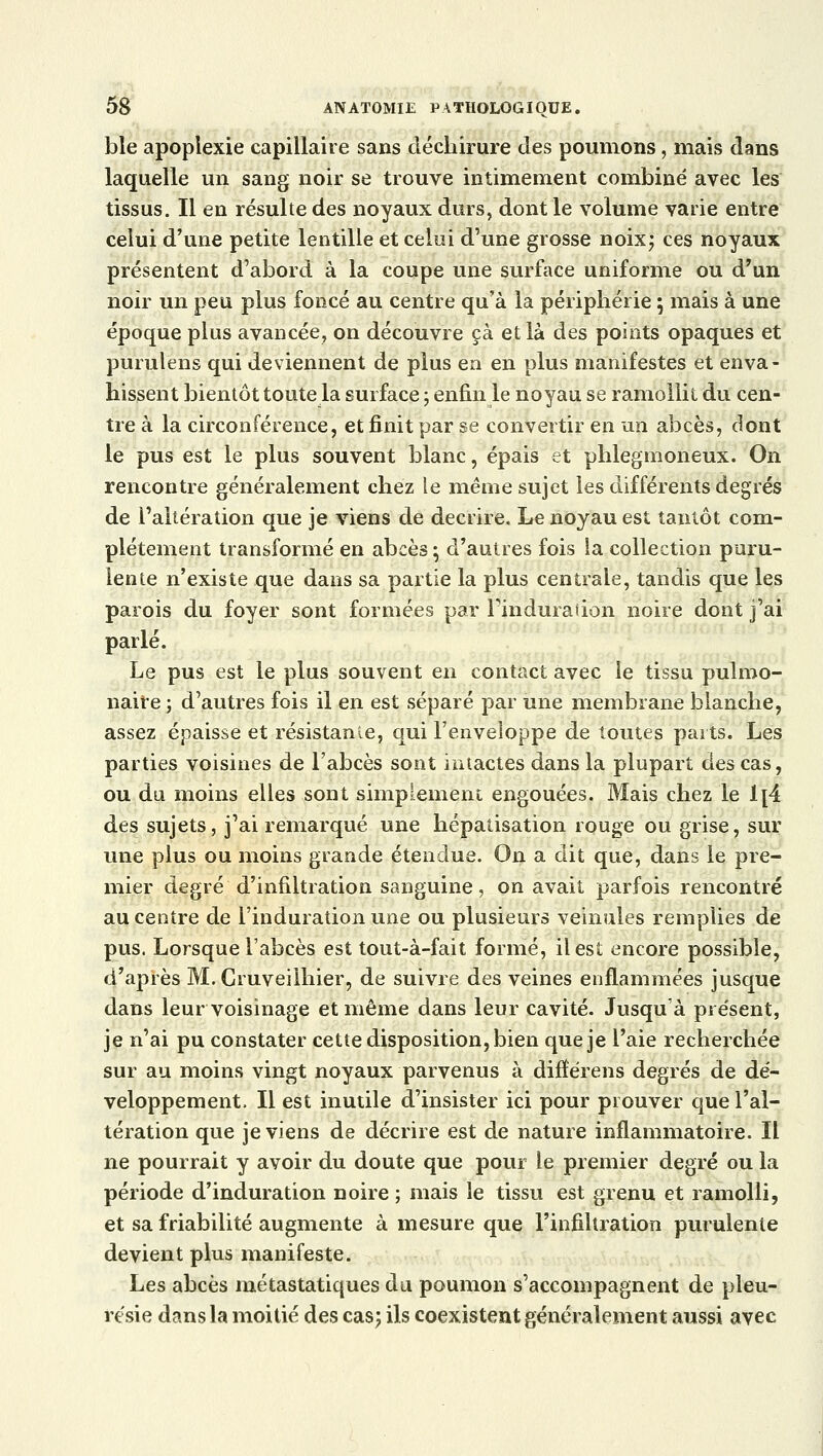 ble apoplexie capillaire sans déchirure des poumons, mais dans laquelle un sang noir se trouve intimement combiné avec les tissus. Il en résulte des noyaux durs, dont le volume varie entre celui d'une petite lentille et celui d'une grosse noix; ces noyaux présentent d'abord à la coupe une surface uniforme ou d'un noir un peu plus foncé au centre qu'à la périphérie ; mais à une époque plus avancée, on découvre çà et là des points opaques et pumlens qui deviennent de plus en en plus manifestes et enva- hissent bientôt toute la surface ; enfin le noyau se ramollit du cen- tre à la circonférence, et finit par se convertir en un abcès, dont le pus est le plus souvent blanc, épais et phlegmoneux. On rencontre généralement chez le même sujet les différents degrés de l'altération que je viens de décrire. Le noyau est tantôt com- plètement transformé en abcès ; d'autres fois la collection puru- lente n'existe que dans sa partie la plus centrale, tandis que les parois du foyer sont formées par l'induration noire dont j'ai parlé. Le pus est le plus souvent en contact avec le tissu pulmo- naire ; d'autres fois il en est séparé par une membrane blanche, assez épaisse et résistance, qui l'enveloppe de toutes parts. Les parties voisines de l'abcès sont intactes dans la plupart des cas, ou du moins elles sont simplement engouées. Mais chez le 1[4 des sujets, j'ai remarqué une hépatisation rouge ou grise, sur une plus ou moins grande étendue. On a dit que, dans le pre- mier degré d'infiltration sanguine, on avait parfois rencontré au centre de l'induration une ou plusieurs veinules remplies de pus. Lorsque l'abcès est tout-à-fait formé, il est encore possible, d'après M. Cruveilhier, de suivre des veines enflammées jusque dans leur voisinage et même dans leur cavité. Jusqu'à présent, je n'ai pu constater cette disposition, bien que je l'aie recherchée sur au moins vingt noyaux parvenus à difîérens degrés de dé- veloppement. Il est inutile d'insister ici pour prouver que l'al- tération que je viens de décrire est de nature inflammatoire. Il ne pourrait y avoir du doute que pour le premier degré ou la période d'induration noire ; mais le tissu est grenu et ramolli, et sa friabilité augmente à mesure que l'infiltration purulente devient plus manifeste. Les abcès métastatiques du poumon s'accompagnent de pleu- résie dans la moitié des cas; ils coexistent généralement aussi avec