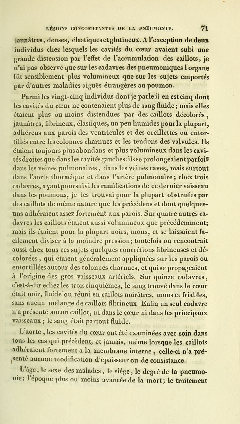 jaunâtres, denses,, élastiques et glutineux. A l'exception de deux individus chez lesquels les cavités du cœur avaient subi une grande distension par l'effet de l'accumulation des caillots, je n'ai pas observé que sur les cadavres des pneumoniques l'organe fût sensiblement plus volumineux que sur les sujets emportés par d'autres maladies aiguës étrangères au poumon. Parmi les vingt-cinq individus dont je parle il en est cinq dont les cavités du cœur ne contenaient plus de sang fluide ; mais elles étaient plus ou moins distendues par des caillots décolorés, jaunâtres, fibrineux, élastiques, un peu humides pour la plupart, adhérens aux parois des ventricules et des oreillettes ou entor- tillés entre les colonnes charnues et les tendons des valvules. Us e'taient toujours plusabondans et plus volumineux dans les cavi- tés droites que dans les cavités gauches; ils se prolongeaient parfois dans les veines pulmonaires, dans les veines caves, mais surtout dans l'aorte thoracique et dans l'artère pulmonaire ; chez trois cadavres, ayant poursuivi les ramifications de ce dernier vaisseau dans les poumons, je les trouvai pour la plupart obstruées par des caillots de même nature que les précédens et dont quelques- uns adhéraient assez fortement aux parois. Sur quatre autres ca- davres les caillots étaient aussi volumineux que précédemment; mais ils étaient pour la plupart noirs, mous, et se laissaient fa- cilement diviser à la moindre pression; toutefois on rencontrait aussi chez tous ces sujets quelques concrétions fibrineuses et dé- colorées y qui étaient généralement appliquées sur les parois ou entortillées autour des colonnes charnues, et qui se propageaient à l'origine des gros vaisseaux artériels. Sur quinze cadavres, c'est-à-dir echez les trois cinquièmes, le sang trouvé dans le cœur était noir, fluide ou réuni en caillots noirâtres, mous et friables, sans aucun mélange de caillots fibrineux. Enfin un seul cadavre n'a présenté aucun caillot, ni dans le cœur ni dans les principaux vaisseaux ; le sang était partout fluide. L'aorte , les cavités du cœur ont été examinées avec soin dans tous les cas qui précèdent, et jamais, même lorsque les caillots adhéraient fortement à la membrane interne , celle-ci n'a pré- senté aucune modification d'épaisseur ou de consistance. L'âge, le sexe des malades, le siège, le degré de la pneumo- nie ; l'époque plus ou moins avancée de la mort ; le traitement