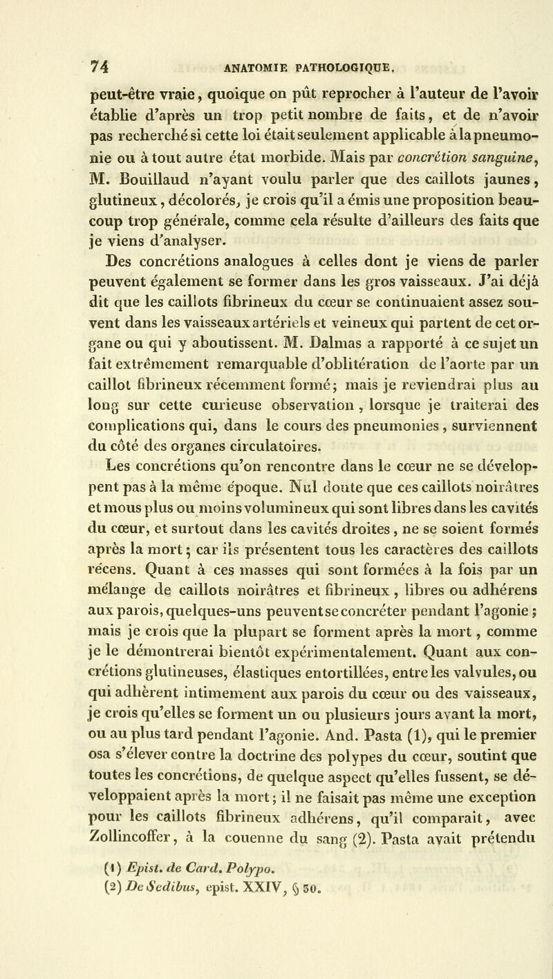 peut-être vraie, quoique on pût reprocher à l'auteur de l'avoir établie d'après un trop petit nombre de faits, et de n'avoir pas recherché si cette loi était seulement applicable àlapneumo- nie ou atout autre état morbide. Mais par concrétion sanguine, M. Bouillaud n'ayant voulu parler que des caillots jaunes, glutineux, décolorés, je crois qu'il a émis une proposition beau- coup trop générale, comme cela résulte d'ailleurs des faits que je viens d'analyser. Des concrétions analogues à celles dont je viens de parler peuvent également se former dans les gros vaisseaux. J'ai déjà dit que les caillots fibrineux du cœur se continuaient assez sou- vent dans les vaisseaux artériels et veineux qui partent de cet or- gane ou qui y aboutissent. M. Dalmas a rapporté à ce sujet un fait extrêmement remarquable d'oblitération de l'aorte par un caillot fibrineux récemment formé; mais je reviendrai plus au long sur cette curieuse observation , lorsque je traiterai des complications qui, dans le cours des pneumonies, surviennent du côté des organes circulatoires. Les concrétions qu'on rencontre dans le cœur ne se dévelop- pent pas à la même époque. Nul doute que ces caillots noirâtres et mous plus ou moins volumineux qui sont libres dans les cavités du cœur, et surtout dans les cavités droites, ne se soient formés après la mort ; car ils présentent tous les caractères des caillots récens. Quant à ces masses qui sont formées à la fois par un mélange de caillots noirâtres et fibrineux, libres ou adhérens aux parois, quelques-uns peuvent se concréter pendant l'agonie; mais je crois que la plupart se forment après la mort, comme je le démontrerai bientôt expérimentalement. Quant aux con- crétions glutineuses, élastiques entortillées, entre les valvules, ou qui adhèrent intimement aux parois du cœur ou des vaisseaux, je crois qu'elles se forment un ou plusieurs jours avant la mort, ou au plus tard pendant l'agonie. And. Pasta (1), qui le premier osa s'élever contre la doctrine des polypes du cœur, soutint que toutes les concrétions, de quelque aspect qu'elles fussent, se dé- veloppaient après la mort ; il ne faisait pas même une exception pour les caillots fibrineux adhérens, qu'il comparait, avec Zollincoffer, à la couenne du sang (2). Pasta avait prétendu (1 ) Epist. de Card. Polypo. (2) DeSedibus, epist. XXIV, § 50.