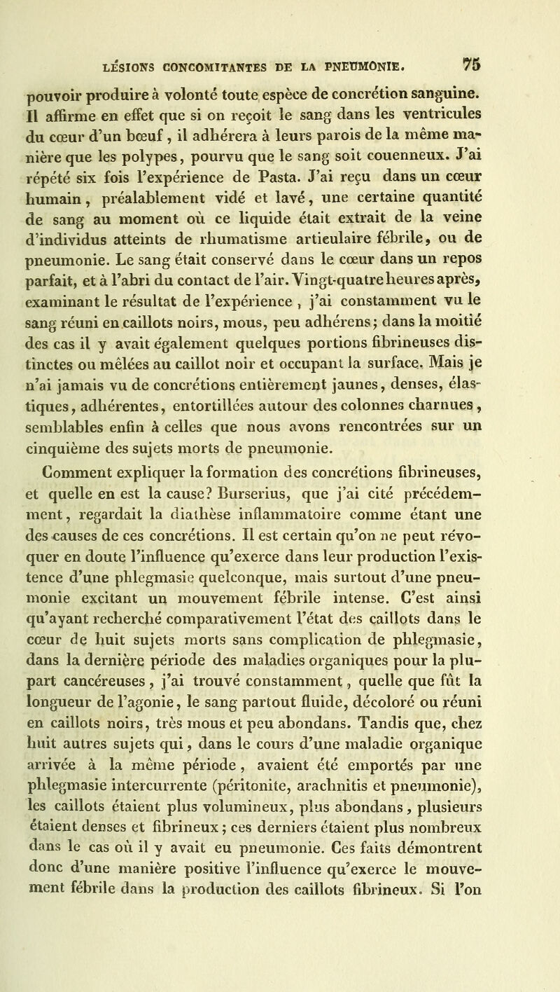 pouvoir produire à volonté toute espèce de concrétion sanguine. Il affirme en effet que si on reçoit le sang dans les ventricules du cœur d'un bœuf, il adhérera à leurs parois de la même ma- nière que les polypes, pourvu que le sang soit couenneux. J'ai répété six fois l'expérience de Pasta. J'ai reçu dans un cœur humain, préalablement vidé et lavé, une certaine quantité de sang au moment où ce liquide était extrait de la veine d'individus atteints de rhumatisme articulaire fébrile, ou de pneumonie. Le sang était conservé dans le cœur dans un repos parfait, et à l'abri du contact de l'air. Vingt-quatre heures après, examinant le résultat de l'expérience , j'ai constamment vu le sang réuni en caillots noirs, mous, peu adhérens.; dans la moitié des cas il y avait également quelques portions fibrineuses dis- tinctes ou mêlées au caillot noir et occupant la surface. Mais je n'ai jamais vu de concrétions entièrement jaunes, denses, élas- tiques, adhérentes, entortillées autour des colonnes charnues, semblables enfin à celles que nous avons rencontrées sur un cinquième des sujets morts de pneumonie. Comment expliquer la formation des concre'tions fibrineuses, et quelle en est la cause? Burserius, que j'ai cité précédem- ment, regardait la diathèse inflammatoire comme étant une des causes de ces concrétions. Il est certain qu'on ne peut révo- quer en doute l'influence qu'exerce dans leur production l'exis- tence d'une phlegmasie quelconque, mais surtout d'une pneu- monie excitant un mouvement fébrile intense. C'est ainsi qu'ayant recherché comparativement l'état des caillots dans le cœur de huit sujets morts sans complication de phlegmasie, dans la dernière période des maladies organiques pour la plu- part cancéreuses , j'ai trouvé constamment, quelle que fut la longueur de l'agonie, le sang partout fluide, décoloré ou réuni en caillots noirs, très mous et peu abondans. Tandis que, chez huit autres sujets qui, dans le cours d'une maladie organique arrivée à la même période, avaient été emportés par une phlegmasie intercurrente (péritonite, arachnitis et pneumonie), les caillots étaient plus volumineux, plus abondans, plusieurs étaient denses et fibrineux ; ces derniers étaient plus nombreux dans le cas où il y avait eu pneumonie. Ces faits démontrent donc d'une manière positive l'influence qu'exerce le mouve- ment fébrile dans la production des caillots fibrineux. Si Ton