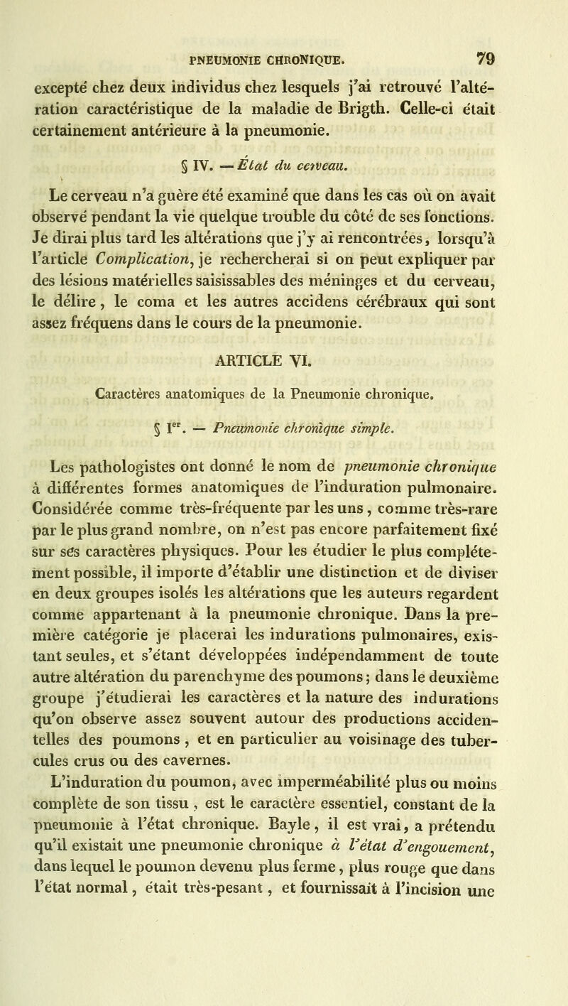 excepté chez deux individus chez lesquels f ai retrouvé l'alté- ration caractéristique de la maladie de Brigth. Celle-ci était certainement antérieure à la pneumonie. § IV. — Etat du cetveau. Le cerveau n'a guère été examiné que dans les cas où on avait observé pendant la vie quelque trouble du côté de ses fonctions. Je dirai plus tard les altérations que j'y ai rencontrées, lorsqu'à l'article Complication, je rechercherai si on peut expliquer par des lésions matérielles saisissables des méninges et du cerveau, le délire, le coma et les autres accidens cérébraux qui sont assez fréquens dans le cours de la pneumonie. ARTICLE VI. Caractères anatomiques de la Pneumonie chronique. § Ier. — Pneumonie chronique simple. Les pathologistes ont donné le nom de pneumonie chronique à différentes formes anatomiques de l'induration pulmonaire. Considérée comme très-fréquente par les uns, comme très-rare par le plus grand nombre, on n'est pas encore parfaitement fixé sur ses caractères physiques. Pour les étudier le plus complète- ment possible, il importe d'établir une distinction et de diviser en deux groupes isolés les altérations que les auteurs regardent comme appartenant à la pneumonie chronique. Dans la pre- mière catégorie je placerai les indurations pulmonaires, exis- tant seules, et s'étant développées indépendamment de toute autre altération du parenchyme des poumons ; dans le deuxième groupe j'étudierai les caractères et la nature des indurations qu'on observe assez souvent autour des productions acciden- telles des poumons , et en particulier au voisinage des tuber- cules crus ou des cavernes. L'induration du poumon, avec imperméabilité plus ou moins complète de son tissu , est le caractère essentiel, constant de la pneumonie à l'état chronique. Bayle, il est vrai, a prétendu qu'il existait une pneumonie chronique à Vètat d'engouement, dans lequel le poumon devenu plus ferme, plus rouge que dans l'état normal, était très-pesant, et fournissait à l'incision une