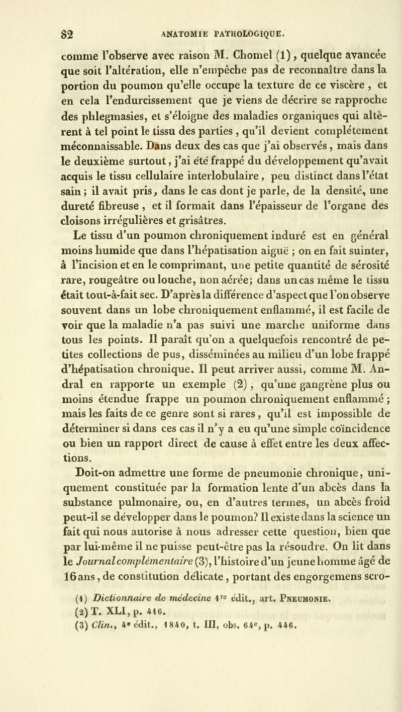 comme l'observe avec raison M. Chomel (l), quelque avancée que soit l'altération, elle n'empêche pas de reconnaître dans la portion du poumon qu'elle occupe la texture de ce viscère , et en cela l'endurcissement que je viens de décrire se rapproche des phlegmasies, et s'éloigne des maladies organiques qui altè- rent à tel point le tissu des parties , qu'il devient complètement méconnaissable. Dans deux des cas que j'ai observés, mais dans le deuxième surtout, j'ai été frappé du développement qu'avait acquis le tissu cellulaire interlobulaire, peu distinct dans l'état sain ; il avait pris, dans le cas dont je parle, de la densité, une dureté fibreuse , et il formait dans l'épaisseur de l'organe des cloisons irrégulières et grisâtres. Le tissu d'un poumon chroniquement induré est en général moins humide que dans l'hépatisation aiguë ; on en fait suinter, à l'incision et en le comprimant, une petite quantité de sérosité rare, rougeâtre ou louche, non aérée; dans un cas même le tissu était tout-à-fait sec. D'après la différence d'aspect que l'on observe souvent dans un lobe chroniquement enflammé, il est facile de voir que la maladie n'a pas suivi une marche uniforme dans tous les points. Il paraît qu'on a quelquefois rencontré de pe- tites collections de pus, disséminées au milieu d'un lobe frappé d'hépatisation chronique. Il peut arriver aussi, comme M. An- dral en rapporte un exemple (2), qu'une gangrène plus ou moins étendue frappe un poumon chroniquement enflammé ; mais les faits de ce genre sont si rares, qu'il est impossible de déterminer si dans ces cas il n'y a eu qu'une simple coïncidence ou bien un rapport direct de cause à effet entre les deux affec- tions. Doit-on admettre une forme de pneumonie chronique, uni- quement constituée par la formation lente d'un abcès dans la substance pulmonaire, ou, en d'autres termes, un abcès froid peut-il se développer dans le poumon? Il existe dans la science un fait qui nous autorise à nous adresser cette question, bien que par lui-même il ne puisse peut-être pas la résoudre, On lit dans le Journal complémentaire (3), l'histoire d'un jeune homme âgé de 16 ans, de constitution délicate, portant des engorgemens scro- (1) Dictionnaire de médecine ite édit.. art. Pneumonie. (2) T. XLI,p. 416. (3) Clin., 4- édit., 1840, t. III, obs. 64e, p. 446.