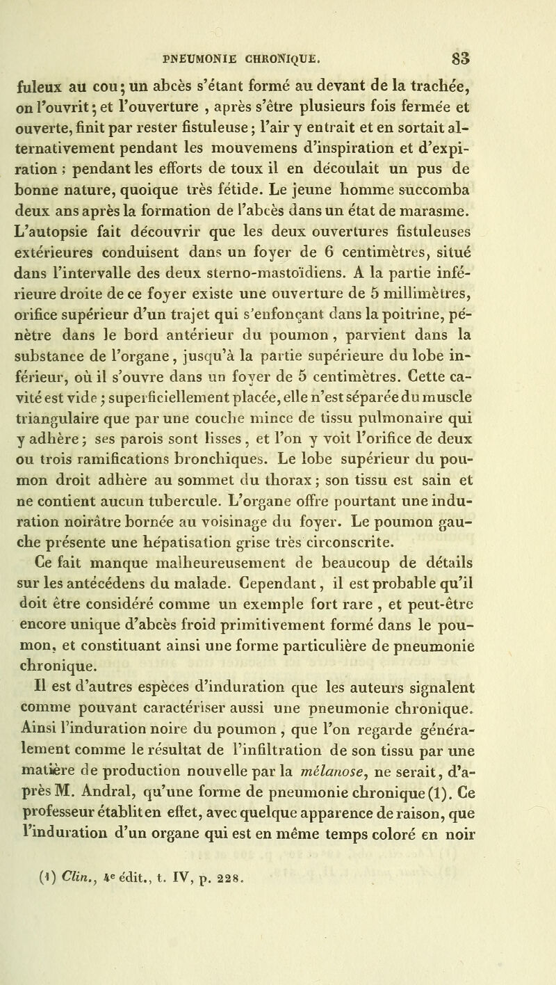 fuleux au cou; un abcès s'étant formé au devant de la trachée, on l'ouvrit ; et l'ouverture , après s'être plusieurs fois fermée et ouverte, finit par rester fistuleuse ; l'air y entrait et en sortait al- ternativement pendant les mouvemens d'inspiration et d'expi- ration ; pendant les efforts de toux il en découlait un pus de bonne nature, quoique très fétide. Le jeune homme succomba deux ans après la formation de l'abcès dans un état de marasme. L'autopsie fait découvrir que les deux ouvertures fistuleuses extérieures conduisent dans un foyer de 6 centimètres, situé dans l'intervalle des deux sterno-mastoïdiens. A la partie infé- rieure droite de ce foyer existe une ouverture de 5 millimètres, orifice supérieur d'un trajet qui s'enfoncant dans la poitrine, pé- nètre dans le bord antérieur du poumon, parvient dans la substance de l'organe, jusqu'à la partie supérieure du lobe in- férieur, où il s'ouvre dans un foyer de 5 centimètres. Cette ca- vité est vide ; superficiellement placée, elle n'est séparée du muscle triangulaire que par une couche mince de tissu pulmonaire qui y adhère ; ses parois sont lisses, et l'on y voit l'orifice de deux ou trois ramifications bronchiques. Le lobe supérieur du pou- mon droit adhère au sommet du thorax ; son tissu est sain et ne contient aucun tubercule. L'organe offre pourtant une indu- ration noirâtre bornée au voisinage du foyer. Le poumon gau- che présente une hépatisation grise très circonscrite. Ce fait manque malheureusement de beaucoup de détails sur les antécédens du malade. Cependant, il est probable qu'il doit être considéré comme un exemple fort rare , et peut-être encore unique d'abcès froid primitivement formé dans le pou- mon, et constituant ainsi une forme particulière de pneumonie chronique. Il est d'autres espèces d'induration que les auteurs signalent comme pouvant caractériser aussi une pneumonie chronique. Ainsi l'induration noire du poumon , que l'on regarde généra- lement comme le résultat de l'infiltration de son tissu par une matière de production nouvelle par la mélanose, ne serait, d'a- près M. Andral, qu'une forme de pneumonie chronique (1). Ce professeur établit en eflet, avec quelque apparence de raison, que l'induration d'un organe qui est en même temps coloré en noir (1) Clin., 4*édit., t. IV, p. 228.