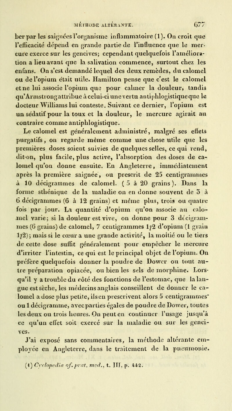 berpar les saignées l'organisme inflammatoire (1). On croit que l'efficacité dépend en grande partie de l'influence que le mer- cure exerce sur les gencives; cependant quelquefois l'améliora- tion a lieu avant que la salivation commence, surtout chez les enfans. On s'est demandé lequel des deux remèdes, du calomel ou de l'opium était utile. Hamilton pense que c'est le calomel et ne lui associe l'opium que pour calmer la douleur, tandis qiir'Ârmstrongattribue à celui-ci une vertu antiphlogistiqueque le docteur Williams lui conteste. Suivant ce dernier, l'opium est un sédatif pour la toux et la douleur, le mercure agirait au contraire comme antiphlogistique. Le calomel est généralement administré, malgré ses effets purgatifs, on regarde même comme une chose utile que les premières doses soient suivies de quelques selles, ce qui rend, dit-on, plus facile, plus active, l'absorption des doses de ca- lomel qu'on donne ensuite. En Angleterre, immédiatement après la première saignée, ou prescrit de 25 centigrammes à 10 décigrammes de calomel. (5 à 20 grains). Dans la forme sthénique de la maladie on en donne souvent de 5 à 6 décigrammes (6 à 12 grains) et même plus, trois ou quatre fois par jour. La quantité d'opium qu'on associe au calo- mel varie; si la douleur est vive, on donne pour 3 dtcigram- mes (6 grains) de calomel, 7 centigrammes 1/2 d'opium (1 grain 122); mais si le cœur a une grande activité, la moitié ou le tiers de cette dose suffit généralement pour empêcher le mercure d'irriter l'intestin, ce qui est le principal objet de l'opium. On préfère quelquefois donner la poudre de Dower ou tout au- tre préparation opiacée, ou bien les sels de morphine. Lors- qu'il y a trouble du côté des fonctions de l'estomac, que la lan- gue est sèche, les médecins anglais conseillent de donner le ca- lomel a dose plus petite, ilsen prescrivent alors 5 centigrammes oui décigramme, avec parties égales de poudre de Dower, toutes les deux ou trois heures. On peut en continuer l'usage jusqu'à ce qu'un effet soit exercé sur la maladie ou sur les genci- ves. J'ai exposé sans commentaires, la méthode altérante em- ployée en Angleterre, dans le traitement de la pneumonie» (i) Crclope.dia of.juat. mecï,, t. HT, p. 442.