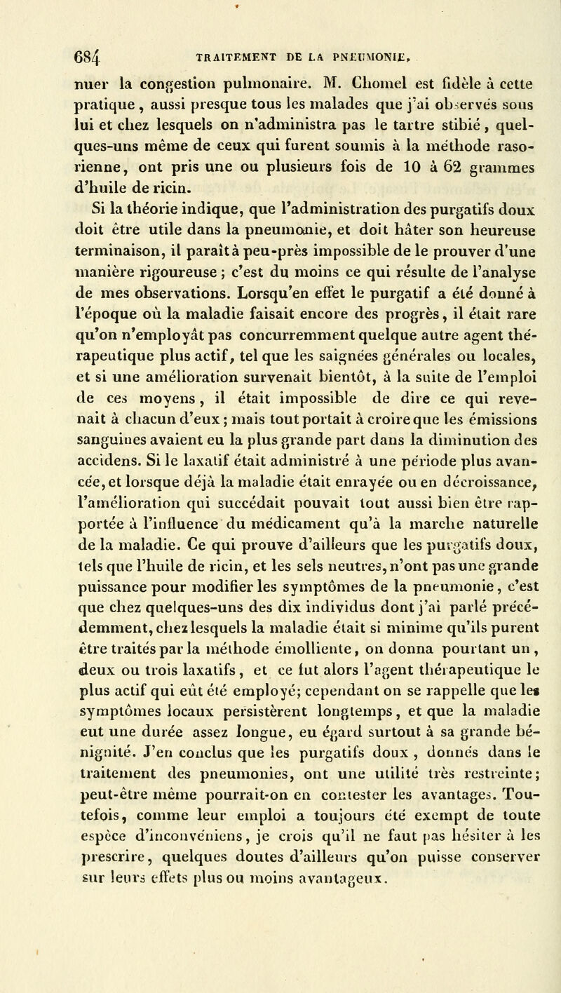 nuer la congestion pulmonaire. M. Chomel est fidèle à cette pratique , aussi presque tous les malades que j'ai observes sous lui et chez lesquels on n'administra pas le tartre stibié, quel- ques-uns même de ceux qui furent soumis à la méthode raso- rienne, ont pris une ou plusieurs fois de 10 à 62 grammes d'huile de ricin. Si la théorie indique, que l'administration des purgatifs doux doit être utile dans la pneumonie, et doit hâter son heureuse terminaison, il parait à peu-près impossible de le prouver d'une manière rigoureuse ; c'est du moins ce qui résulte de l'analyse de mes observations. Lorsqu'en effet le purgatif a été donné à l'époque où la maladie faisait encore des progrès, il était rare qu'on n'employât pas concurremment quelque autre agent thé- rapeutique plus actif, tel que les saignées générales ou locales, et si une amélioration survenait bientôt, à la suite de l'emploi de ces moyens, il était impossible de dire ce qui reve- nait à chacun d'eux ; mais tout portait à croire que les émissions sanguines avaient eu la plus grande part dans la diminution des accidens. Si le laxatif était administré à une période plus avan- cée, et lorsque déjà la maladie était enrayée ou en décroissance, l'amélioration qui succédait pouvait tout aussi bien être rap- portée à l'influence du médicament qu'à la marche naturelle de la maladie. Ce qui prouve d'ailleurs que les purgatifs doux, tels que l'huile de ricin, et les sels neutres, n'ont pas une grande puissance pour modifier les symptômes de la pneumonie, c'est que chez quelques-uns des dix individus dont j'ai parlé précé- demment, chez lesquels la maladie était si minime qu'ils purent être traités par la méthode émolliente, on donna pourtant un , deux ou trois laxatifs, et ce fut alors l'agent thérapeutique le plus actif qui eut été employé; cependant on se rappelle que le* symptômes locaux persistèrent longtemps, et que la maladie eut une durée assez longue, eu égard surtout à sa grande bé- nignité. J'en conclus que les purgatifs doux , donnés dans le traitement des pneumonies, ont une utilité très restreinte; peut-être même pourrait-on en contester les avantages. Tou- tefois, comme leur emploi a toujours été exempt de toute espèce d'inconvéniens, je crois qu'il ne faut pas hésiter à les prescrire, quelques doutes d'ailleurs qu'on puisse conserver sur leurs effets plus ou moins avantageux.