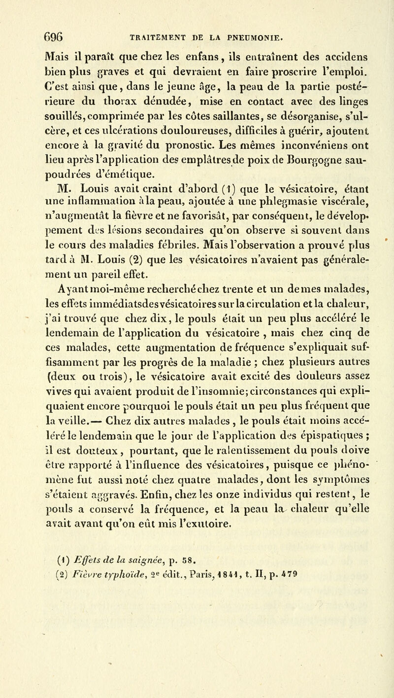 Mais il paraît que chez les enfans, ils entraînent des accidens bien plus graves et qui devraient en faire proscrire l'emploi. C'est ainsi que, dans le jeune âge, la peau de la partie posté- rieure du thorax dénudée, mise en contact avec des linges souillés,comprimée par les côtes saillantes, se désorganise, s'ul- cère, et ces ulcérations douloureuses, difficiles à guérir, ajoutent encore à la gravité du pronostic. Les mêmes inconvéniens ont lieu après l'application des emplâtres de poix de Bourgogne sau- poudrées d'émé tique. M. Louis avait craint d'abord (1) que le vésicatoire, étant une inflammation àlapeau, ajoutée à une phlegmasie viscérale, n'augmentât la fièvre et ne favorisât, par conséquent, le dévelop» peinent des lésions secondaires qu'on observe si souvent dans le cours des maladies fébriles. Mais l'observation a prouvé plus tarda M. Louis (2) que les vésicatoires n'avaient pas générale- ment un pareil effet. Ayant moi-même recherché chez trente et un de mes malades, les effets immédiatsdes vésicatoires sur la circulation et la chaleur, j'ai trouvé que chez dix, le pouls était un peu plus accéléré le lendemain de l'application du vésicatoire , mais chez cinq de ces malades, cette augmentation de fréquence s'expliquait suf- fisamment par les progrès de la maladie ; chez plusieurs autres (deux ou trois), le vésicatoire avait excité des douleurs assez vives qui avaient produit de l'insomnie; circonstances qui expli- quaient encore pourquoi le pouls était un peu plus fréquent que la veille.— Chez dix autres malades , le pouls était moins accé- léré le lendemain que le jour de l'application des épispatiques ; il est douteux, pourtant, que le ralentissement du pouls doive être rapporté à l'influence des vésicatoires, puisque ce phéno- mène fut aussi noté chez quatre malades, dont les symptômes s'étaient aggravés. Enfin, chez les onze individus qui restent, le pouls a conservé la fréquence, et la peau la chaleur qu'elle avait avant qu'on eût mis Fexutoire. (1) Effets de la saignée, p. 58. (2) Fièvre typhoïde, 2e édit., Paris, 1841, t. II, p. 4 79