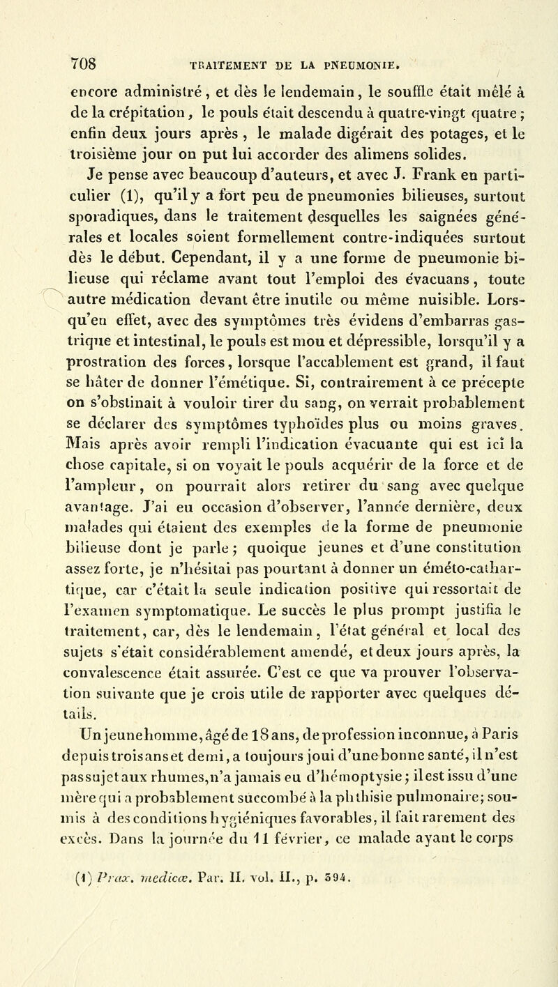 encore administré, et dès le lendemain, le souffle était mêlé à de la crépitation, le pouls était descendu à quatre-vingt quatre ; enfin deux jours après , le malade digérait des potages, et le troisième jour on put lui accorder des alimens solides. Je pense avec beaucoup d'auteurs, et avec J. Frank en parti- culier (1), qu'il y a fort peu de pneumonies bilieuses, surtout sporadiques, dans le traitement desquelles les saignées géné- rales et locales soient formellement contre-indiquées surtout dès le début. Cependant, il y a une forme de pneumonie bi- lieuse qui réclame avant tout l'emploi des évacuans, toute autre médication devant être inutile ou même nuisible. Lors- qu'en effet, avec des symptômes très évidens d'embarras gas- trique et intestinal, le pouls est mou et dépressible, lorsqu'il y a prostration des forces, lorsque l'accablement est grand, il faut se hâter de donner l'émétique. Si, contrairement à ce précepte on s'obstinait à vouloir tirer du sang, on verrait probablement se déclarer des symptômes typhoïdes plus ou moins graves. Mais après avoir rempli l'indication évacuante qui est ici la chose capitale, si on voyait le pouls acquérir de la force et de l'ampleur, on pourrait alors retirer du sang avec quelque avantage. J'ai eu occasion d'observer, l'année dernière, deux malades qui étaient des exemples de la forme de pneumonie bilieuse dont je parle ; quoique jeunes et d'une constitution assez forte, je n'hésitai pas pourtant à donner un éméto-cathar- tique, car c'était la seule indication positive qui ressortait de l'examen symptomatique. Le succès le plus prompt justifia le traitement, car, dès le lendemain, l'état général et local des sujets s'était considérablement amendé, et deux jours après, la convalescence était assurée. C'est ce que va prouver l'observa- tion suivante que je crois utile de rapporter avec quelques dé- tails. Unjeunehomme,âgéde l8ans, de profession inconnue, à Paris depuis troisanset demi, a toujours joui d'une bonne santé, il n'est passujetaux rhumes,n'a jamais eu d'hémoptysie; il est issu d'une mère qui a probablement succombé à la phlhisie pulmonaire; sou- mis à des conditions hygiéniques favorables, il fait rarement des excès. Dans la journée du 11 février, ce malade ayant le corps (l) Paix, medicœ. Par. II. vol. II., p. 594.