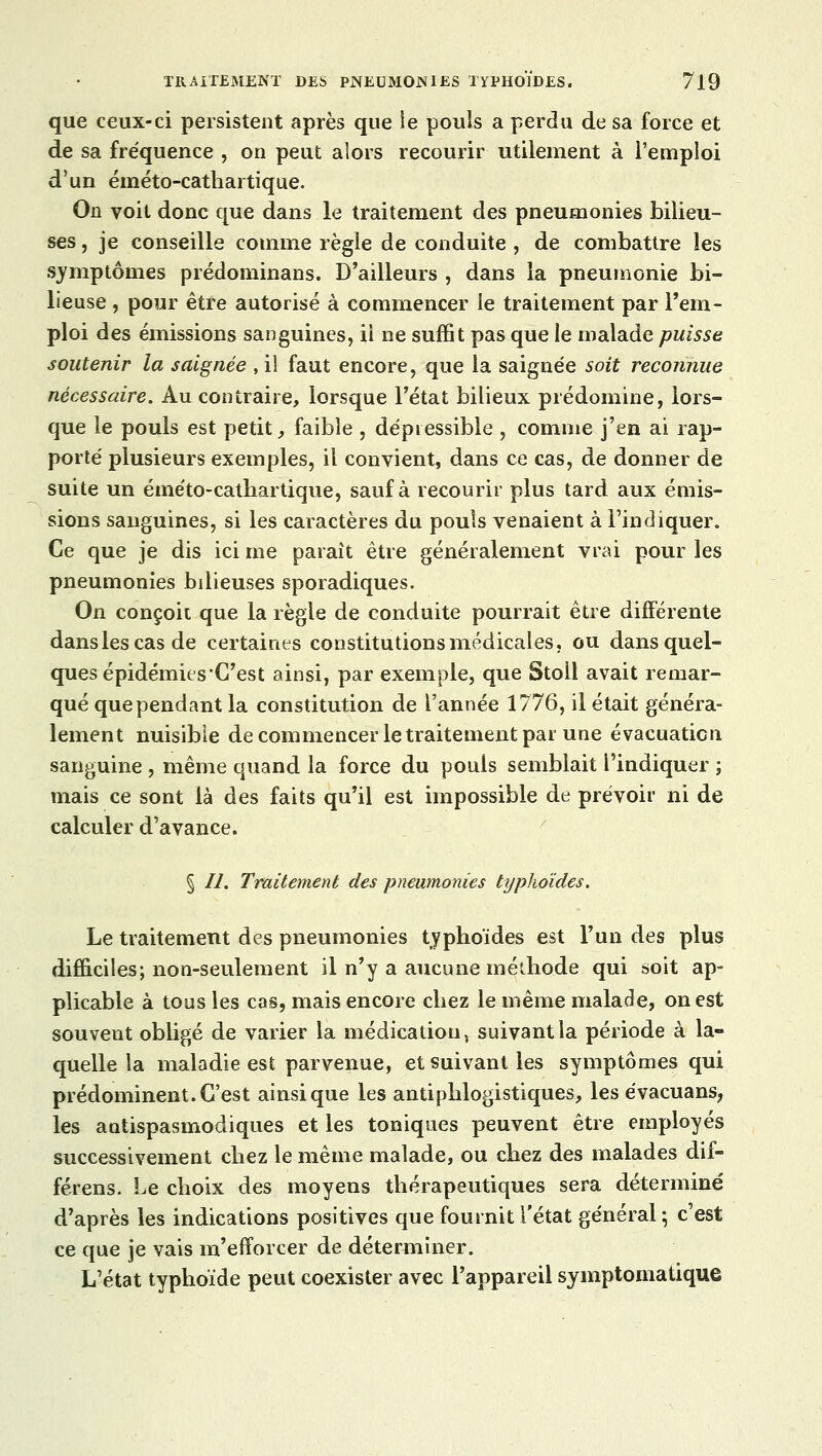 que ceux-ci persistent après que le pouls a perdu de sa force et de sa fréquence , on peut alors recourir utilement à l'emploi d'un éméto-cathai tique. On voit donc que dans le traitement des pneumonies bilieu- ses , je conseille comme règle de conduite , de combattre les symptômes prédominans. D'ailleurs , dans la pneumonie bi- lieuse , pour être autorisé à commencer le traitement par l'em- ploi des émissions sanguines, ii ne suffit pas que le malade puisse soutenir la saignée , il faut encore, que la saignée soit reconnue nécessaire. Au contraire, lorsque l'état bilieux prédomine, lors- que le pouls est petit, faible , dépiessible , comme j'en ai rap- porté plusieurs exemples, il convient, dans ce cas, de donner de suite un éméto-cathartique, sauf à recourir plus tard aux émis- sions sanguines, si les caractères du pouls venaient à l'indiquer. Ce que je dis ici me paraît être généralement vrai pour les pneumonies bilieuses sporadiques. On conçoit que la règle de conduite pourrait être différente dans les cas de certaines constitutions médicales, ou dans quel- ques épidémies'C'est ainsi, par exemple, que Stoll avait remar- qué que pendant la constitution de l'année 1776, il était généra- lement nuisible de commencer le traitement par une évacuaticn sanguine , même quand la force du pouls semblait l'indiquer ; mais ce sont là des faits qu'il est impossible de prévoir ni de calculer d'avance. § //. Traitement des pneumonies typhoïdes. Le traitement des pneumonies typhoïdes est l'un des plus difficiles; non-seulement il n'y a aucune méthode qui soit ap- plicable à tous les cas, mais encore chez le même malade, on est souvent obligé de varier la médication, suivant la période à la- quelle la maladie est parvenue, et suivant les symptômes qui prédominent. C'est ainsi que les antiphlogistiques, les évacuans, les antispasmodiques et les toniques peuvent être employés successivement chez le même malade, ou chez des malades dif- férens. Le choix des moyens thérapeutiques sera déterminé d'après les indications positives que fournit l'état général -, c'est ce que je vais m'efforcer de déterminer. L'état typhoïde peut coexister avec l'appareil symptomatique