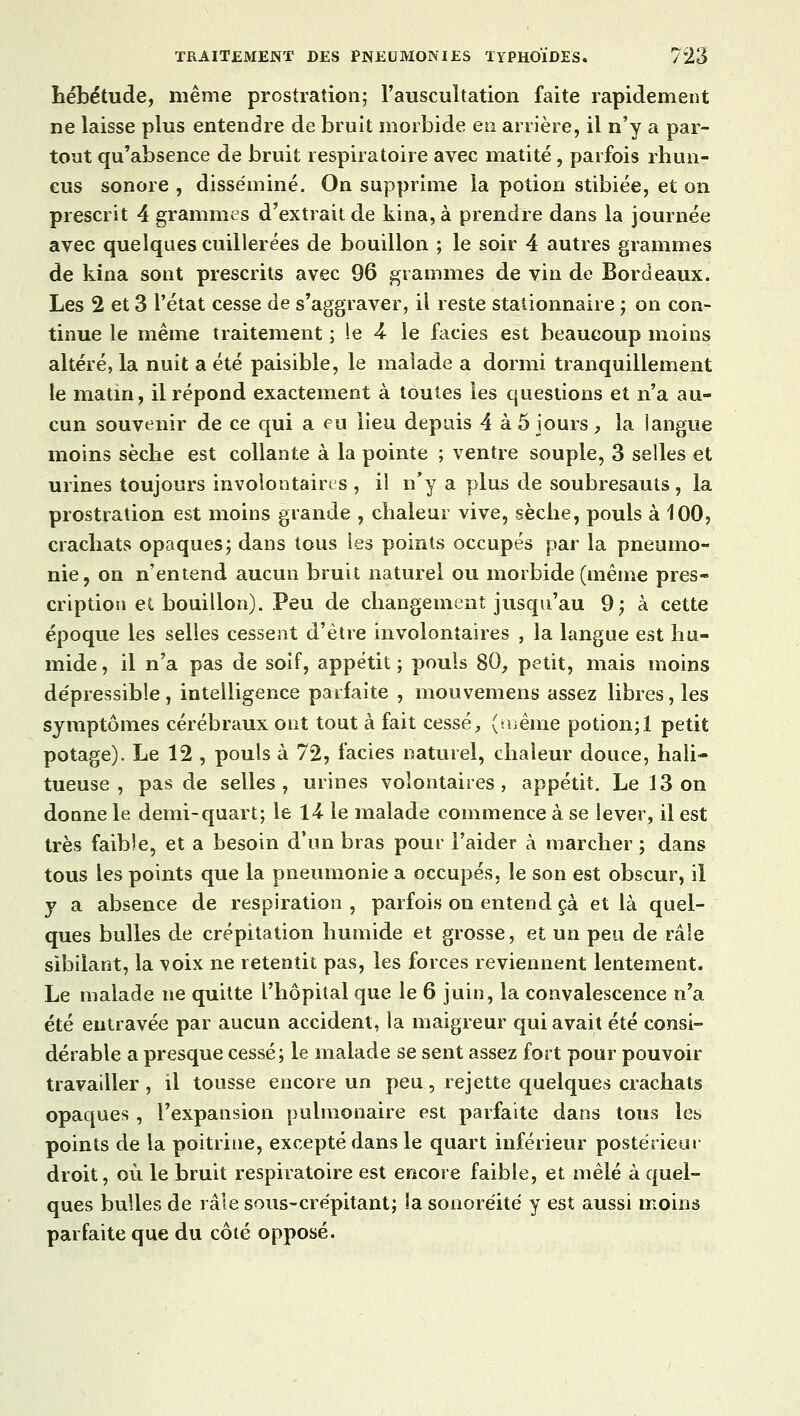 hébétude, même prostration; l'auscultation faite rapidement ne laisse plus entendre de bruit morbide en arrière, il n'y a par- tout qu'absence de bruit respiratoire avec matité, parfois rhun- eus sonore , disséminé. On supprime la potion stibiée, et on prescrit 4 grammes d'extrait de kina, à prendre dans la journée avec quelques cuillerées de bouillon ; le soir 4 autres grammes de kina sont prescrits avec 96 grammes de vin de Bordeaux. Les 2 et 3 l'état cesse de s'aggraver, il reste stationnaire ; on con- tinue le même traitement ; le 4 le faciès est beaucoup moins altéré, la nuit a été paisible, le malade a dormi tranquillement le matin, il répond exactement à toutes les questions et n'a au- cun souvenir de ce qui a eu lieu depuis 4 à 5 jours , la langue moins sèche est collante à la pointe ; ventre souple, 3 selles et urines toujours involontaires , il n'y a plus de soubresauts , la prostration est moins grande , chaleur vive, sèche, pouls à 100, crachats opaques; dans tous les points occupés par la pneumo- nie, on n'entend aucun bruit naturel ou morbide (même pres- cription et bouillon). Peu de changement jusqu'au 9; à cette époque les selles cessent d'être involontaires , la langue est hu- mide , il n'a pas de soif, appétit ; pouls 80, petit, mais moins dépressible, intelligence parfaite , mouvemens assez libres, les symptômes cérébraux ont tout à fait cessé, (même potion;! petit potage). Le 12 , pouls à 72, faciès naturel, chaleur douce, hali- tueuse , pas de selles, urines volontaires, appétit. Le 13 on donne le demi-quart; le li le malade commence à se lever, il est très faible, et a besoin d'un bras pour l'aider à marcher ; dans tous les points que la pneumonie a occupés, le son est obscur, il y a absence de respiration , parfois on entend çà et là quel- ques bulles de crépitation humide et grosse, et un peu de râle sibilant, la voix ne retentit pas, les forces reviennent lentement. Le malade ne quitte l'hôpital que le 6 juin, la convalescence n'a été entravée par aucun accident, la maigreur qui avait été consi- dérable a presque cessé; le malade se sent assez fort pour pouvoir travailler , il tousse encore un peu, rejette quelques crachats opaques , l'expansion pulmonaire est parfaite dans tous les points de la poitrine, excepté dans le quart inférieur postérieur droit, où le bruit respiratoire est encore faible, et mêlé à quel- ques bulles de râle sous-crépitant; la sonoréité y est aussi moins parfaite que du côté opposé.