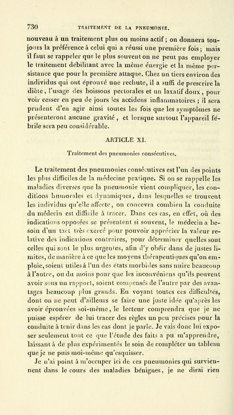 nouveau à un traitement plus ou moins actif ; on donnera tou- jours la préférence à celui qui a réussi une première fois ; mais il faut se rappeler que le plus souvent on ne peut pas employer le traitement débilitant avec la même énergie et la même per- sistance que pour la première attaque. Chez un tiers environ des individus qui ont éprouvé une rechute, il a suffi de prescrire la diète, l'usage des boissons pectorales et un laxatif doux, pour voir cesser en peu de jours les accidens inflammatoires ; il sera prudent d'en, agir ainsi toutes les fois que les symptômes ne présenteront aucune gravité , et lorsque surtout l'appareil fé- brile sera peu considérable. ARTICLE XI. Traitement des pneumonies conse'cutives. Le traitement des pneumonies consécutives est l'un des points les plus difficiles de la médecine pratique. Si on se rappelle les maladies diverses que la pneumonie vient compliquer, les con- ditions humorales et dynamiques, dans lesquelles se trouvent les individus qu'elle affecte, on concevra combien la conduite du médecin est difficile à tracer. Bans ces cas, en effet, où des indications opposées se présentent si souvent, le médecin a be- soin d'un tact très exercé pour pouvoir apprécier la valeur re- lative des indications contraires, pour déterminer quelles sont celles qui sont le plus urgentes, afin d'y obéir dans de justes li- mites, de manière à ce que les moyens thérapeutiques qu'on em- ploie, soient utiles à l'un des états morbides sans nuire beaucoup à l'autre, ou du moins pour que les inconvéniens qu'ils peuvent avoir sous un rapport, soient compensés de l'autre par des avan- tages beaucoup plus grands. En voyant toutes ces difficultés, dont on ne peut d'ailleurs se faire une juste idée qu'après les avoir éprouvées soi-même, le lecteur comprendra que je ne puisse espérer de lui tracer des règles un peu précises pour la conduite à tenir dans les cas dont je parle. Je vais donc lui expo- ser seulement tout ce que l'étude des faits a pu m'apprendre, laissant à de plus expérimentés le soin de compléter un tableau que je ne puis moi-même qu'esquisser. Je n'ai point à m'occuper ici de ces pneumonies qui survien- nent dans le cours des maladies bénignes, je ne dirai rien