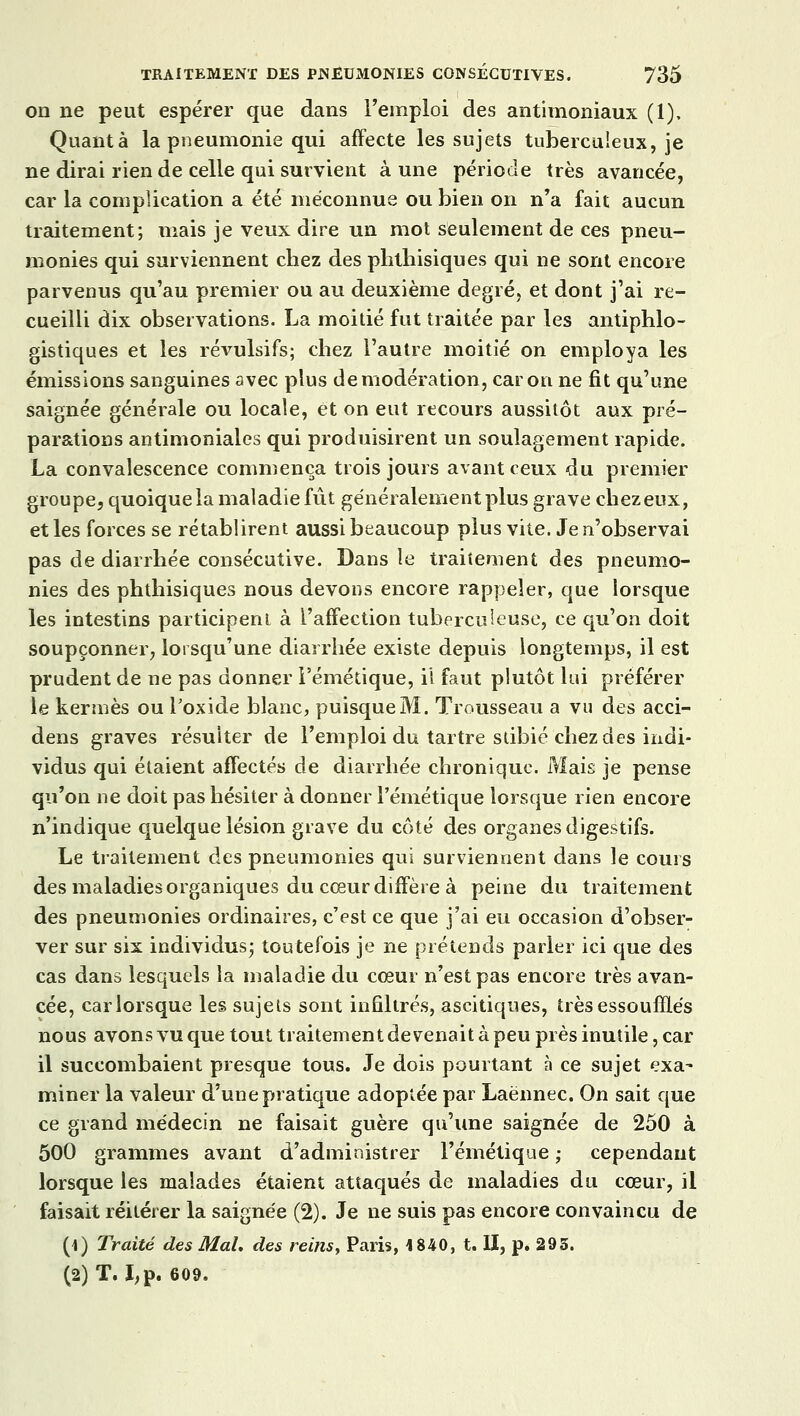 on ne peut espérer que dans l'emploi des antimoniaux (1), Quanta la pneumonie qui affecte les sujets tuberculeux, je ne dirai rien de celle qui survient à une période très avancée, car la complication a été méconnue ou bien on n'a fait aucun traitement; mais je veux dire un mot seulement de ces pneu- monies qui surviennent chez des phtliisiques qui ne sont encore parvenus qu'au premier ou au deuxième degré, et dont j'ai re- cueilli dix observations. La moitié fut traitée par les antiphlo- gistiques et les révulsifs; chez l'autre moitié on employa les émissions sanguines avec plus de modération, car on ne fit qu'une saignée générale ou locale, et on eut recours aussitôt aux pré- parations antimoniales qui produisirent un soulagement rapide. La convalescence commença trois jours avant ceux du premier groupe, quoique la maladie fût généralement plus grave chez eux, et les forces se rétablirent aussi beaucoup plus vite. Je n'observai pas de diarrhée consécutive. Dans le traitement des pneumo- nies des phtliisiques nous devons encore rappeler, que lorsque les intestins participent à l'affection tuberculeuse, ce qu'on doit soupçonner, lorsqu'une diarrhée existe depuis longtemps, il est prudent de ne pas donner l'émétique, il faut plutôt lui préférer le kermès ou l'oxide blanc, puisque M. Trousseau a vu des acci- dens graves résulter de l'emploi du tartre stibié chez des indi- vidus qui étaient affectés de diarrhée chronique. Mais je pense qu'on ne doit pas hésiter à donner l'émétique lorsque rien encore n'indique quelque lésion grave du côté des organes digestifs. Le traitement des pneumonies qui surviennent dans le cours des maladies organiques du cœur diffère à peine du traitement des pneumonies ordinaires, c'est ce que j'ai eu occasion d'obser- ver sur six individus; toutefois je ne prétends parler ici que des cas dans lesquels la maladie du cœur n'est pas encore très avan- cée, carlorsque les sujets sont infiltrés, ascitiques, très essoufflés nous avons vu que tout traitement devenait à peu près inutile, car il succombaient presque tous. Je dois pourtant à ce sujet exa- miner la valeur d'une pratique adoptée par Laënnec. On sait que ce grand médecin ne faisait guère qu'une saignée de 250 à 500 grammes avant d'administrer l'émétique ; cependant lorsque les malades étaient attaqués de maladies du cœur, il faisait réitérer la saignée (2). Je ne suis pas encore convaincu de (1) Traité des Mal. des reins, Paris, 1840, t. II, p. 293. (2) T. I,p. 609.