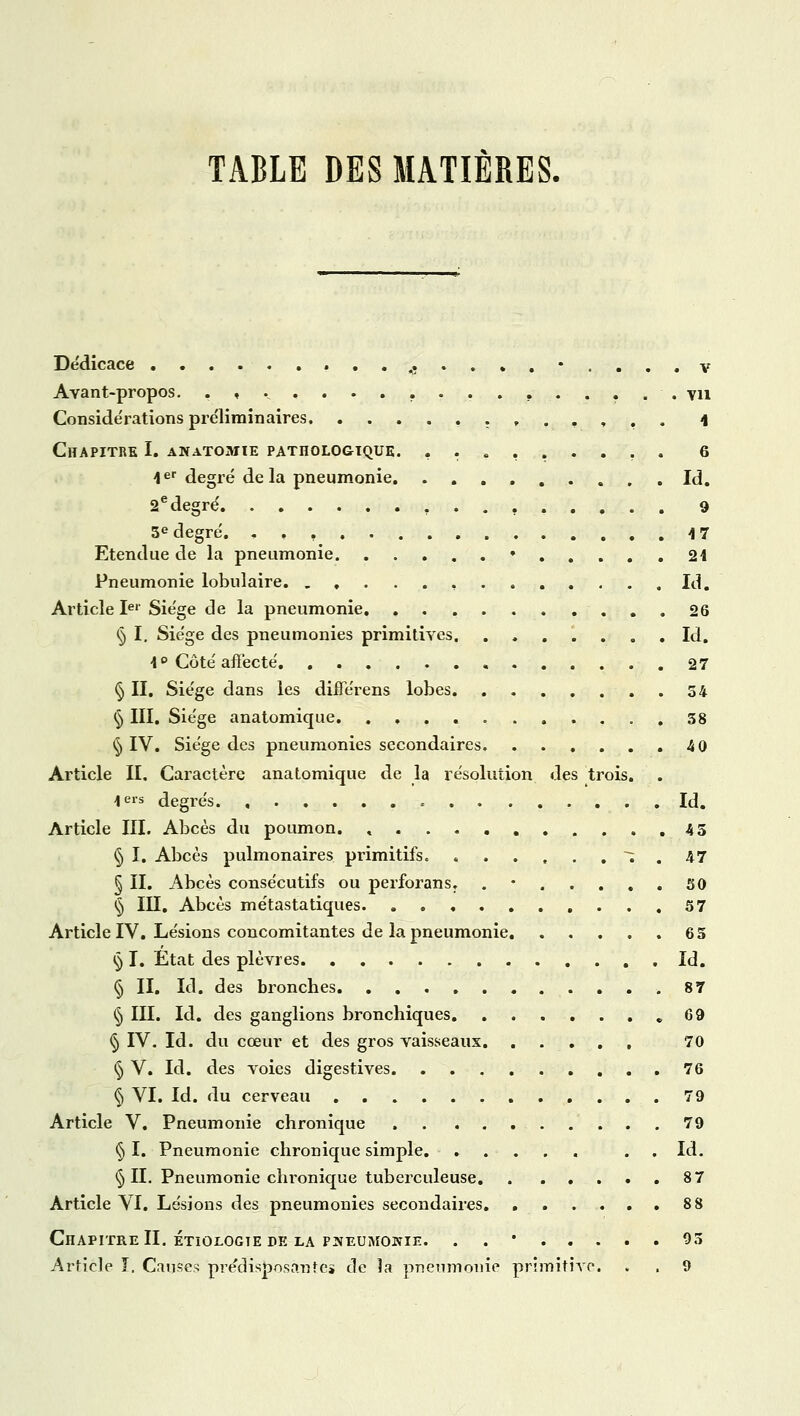 TABLE DES MATIERES. Dédicace .............. v Avant-propos. ................. vu Considérations préliminaires ........ 4 Chapitre I. anatomie pathologique. ......... 6 1er degré delà pneumonie Id. 2edegré 9 5e degré. 4 7 Etendue de la pneumonie • 24 Pneumonie lobulaire , Id. Article Ier Siège de la pneumonie. 26 § I. Siège des pneumonies primitives Id. 4 ° Côté affecté 27 § II. Siège dans les difTérens lobes 54 § III. Siège anatomique. ........... 38 § IV. Siège des pneumonies secondaires 4 0 Article II. Caractère anatomique de la résolution des trois. \ ers degrés = Id. Article III. Abcès du poumon. » 45 § I. Abcès pulmonaires primitifs. i . 47 § II. Abcès consécutifs ou perforans. . 50 § III. Abcès métastatiques 37 Article IV. Lésions concomitantes de la pneumonie 65 § I. Etat des plèvres Id. § II. Id. des bronches 87 § III. Id. des ganglions bronchiques „ 69 § IV. Id. du cœur et des gros vaisseaux , 70 § V. Id. des voies digestives 76 § VI. Id. du cerveau 79 Article V. Pneumonie chronique 79 § I. Pneumonie chronique simple . . Id. § II. Pneumonie chronique tuberculeuse 8 7 Article VI. Lésions des pneumonies secondaires 8 8 Chapitre II. étiologie de la pneumonie. . . 93 Article I. Causes prédisposante» de îa pneumonie primitive. . , 9