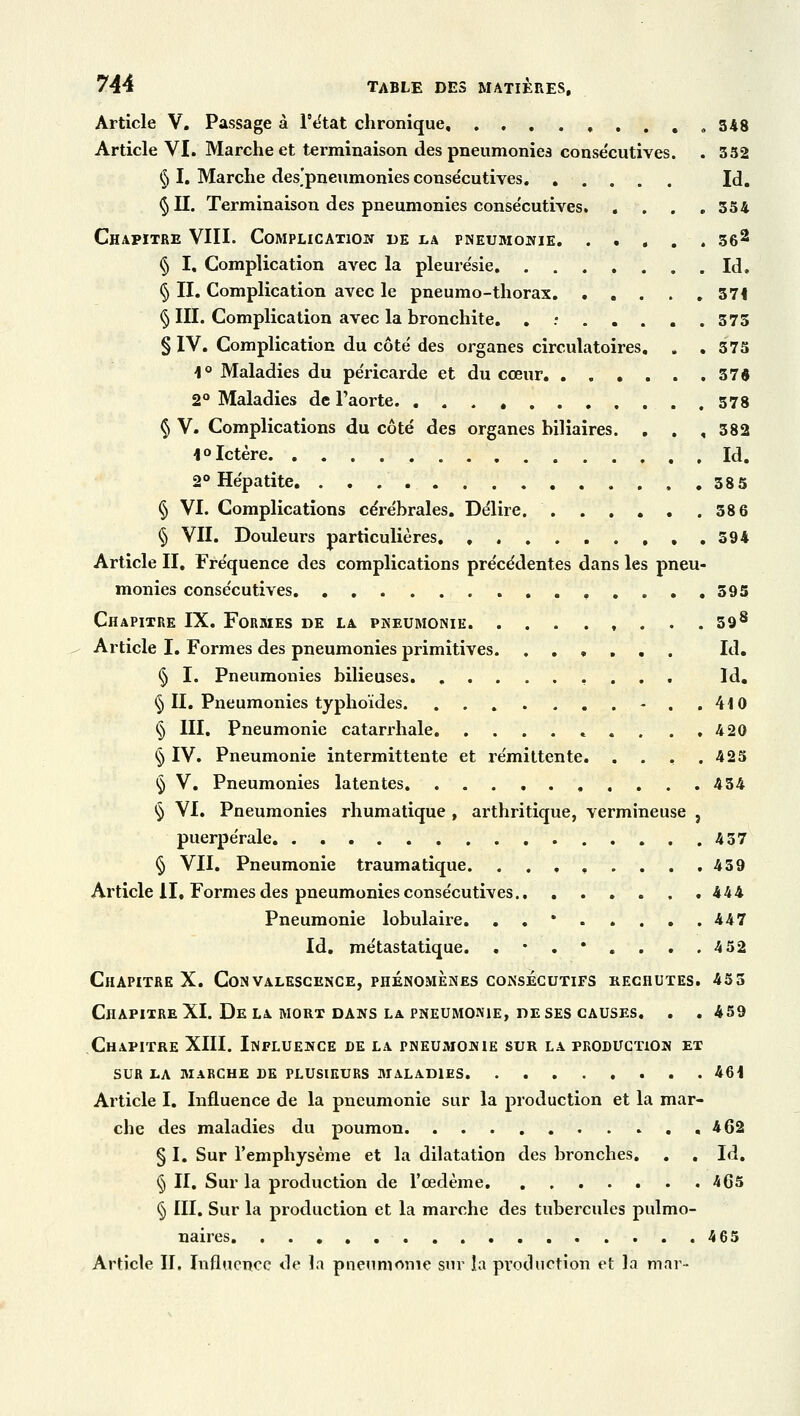 Article V. Passage à Pétat chronique ,....348 Article VI. Marche et terminaison des pneumonies consécutives. . 352 § I. Marche des'pneumonies conse'cutives Id. §11. Terminaison des pneumonies conse'cutives 354 Chapitre VIII. Complication de la pneumonie 362 § I, Complication avec la pleure'sie Id. § II. Complication avec le pneumo-thorax 374 § III. Complication avec la bronchite. . 375 § IV. Complication du côte des organes circulatoires. . .375 4° Maladies du pe'ricarde et du cœur 37$ 2° Maladies de l'aorte 578 § V. Complications du côté des organes biliaires. . . , 382 4° Ictère Id, 2° Hépatite 385 § VI. Complications cérébrales. Délire 38 6 § VII. Douleurs particulières 594 Article II. Fréquence des complications précédentes dans les pneu- monies consécutives ,,..,395 Chapitre IX. Formes de la pneumonie 598 Article I. Formes des pneumonies primitives. Id. § I. Pneumonies bilieuses Id. § II. Pneumonies typhoïdes -..410 § III. Pneumonie catarrhale *', . ..420 § IV. Pneumonie intermittente et rémittente. . . . .425 § V. Pneumonies latentes 434 § VI. Pneumonies rhumatique , arthritique, vermineuse , puerpérale 437 § VII. Pneumonie traumatique. . . , , . . . .439 Article il. Formes des pneumonies consécutives 444 Pneumonie lobulaire. . . • . . . . .447 Id. métastatique. . • . * . . . .4 52 Chapitre X. Convalescence, phénomènes consécutifs rechutes. 455 Chapitre XI. Delà mort dans la pneumonie, de ses causes. . .459 Chapitre XIII. Influence de la pneumonie sur la production et SUR LA MARCHE DE PLUSIEURS MALADIES 464 Article I. Influence de la pneumonie sur la production et la mar- che des maladies du poumon ,462 § I. Sur l'emphysème et la dilatation des bronches. . , Id. § II. Sur la production de l'œdème 465 § III. Sur la production et la marche des tubercules pulmo- naires 465 Article II. Influence de la pneumonie sur la production et la màr-