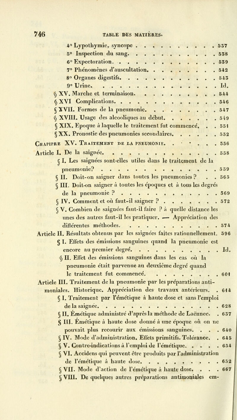 4° Lypothymie, syncope , .557 5° Inspection du sang 558 6° Expectoration é 559 7° Phénomènes d'auscultation. . . 542 8° Organes digestifs 545 9° Urine . Id. § XV. Marche et terminaison. . . . 544 § XVI Complications . 546 § XVII. Formes de la pneumonie 547 § XVIII. Usage des alcooliques au début 549 § XIX. Epoque à laquelle le traitement fut commence'. . . 551 § XX. Pronostic des pneumonies secondaires 552 CHAPIPRE XV. TllAlTEMENT. DE LA PNEUMONIE. . ' * . . . 556 Article I. De la saignée 558 § I. Les saignées sont-elles utiles dans le traitement de la pneumonie? 559 § II. Doit-on saigner dans toutes les pneumonies? . . 565 § III. Doit-on saigner à toutes les époques et à tous les degrés de la pneumonie ? 569 § IV. Comment et où faut-il saigner ? 572 § V. Combien de saignées faut-il faire ? à quelle distance les unes des autres faut-il les pratiquer. — Appréciation des différentes méthodes 574 Article II. Résultats obtenus par les saignées faites rationnellement. 596 § I. Effets des émissions sanguines quand la pneumonie est encore au premier degré Id. § II. Effet des émissions sanguines dans les cas où la pneumonie était parvenue au deuxième degré quand le traitement fut commencé. . 601 Article III. Traitement de la pneumonie par les préparations anti- moniales. Historique. Appréciation des travaux antérieurs. . 614 § I. Traitement par l'émétique à haute dose et sans l'emploi de la saignée 628 § II. Émétique administré d'après la méthode de Laènnec. . 657 § III. Émétique à haute dose donné à une époque où on ne pouvait plus recourir aux émissions sanguines. . . .640 § IV. Mode d'administration. Effets primitifs. Tolérance. . 645 § V. Contie-indications à l'emploi de l'émétique. .... 654 § VI. Accidens qui peuvent être produits par l'administration de l'émétique à haute dose 652 § VII. Mode d'action de l'émétique à haute dose. . . . 667 § VIII. De quelques autres préparations antimoniajes em-