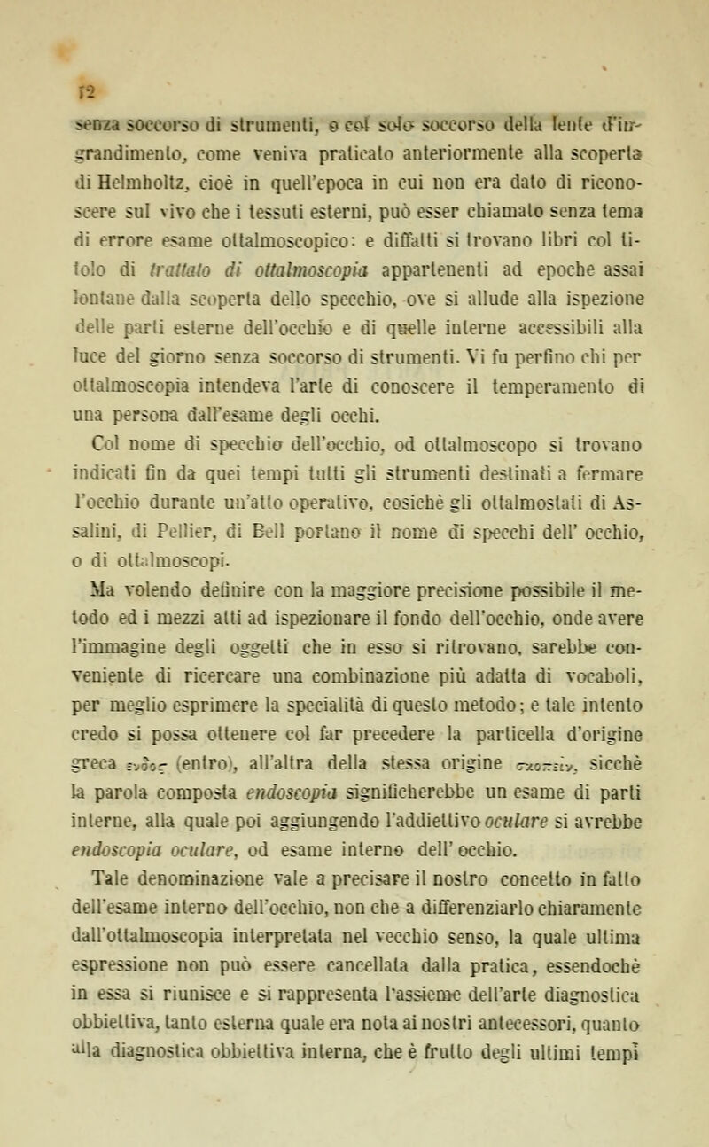 •- moti soccorso di strumenti. 0 eoi sola soccorso della lente tfitf- grandimenlo, come veniva praticato anteriormente alla scoperta di Helmholtz, cioè in quell'epoca in cui non era dato di ricono- scere sul vivo che i tessuti esterni, può esser chiamalo senza tema di errore esame oltalmoscopico: e diffalti si trovano libri col ti- tolo di trattato di ottalmoscopia appartenenti ad epoche assai lontane dalla scoperta dello specchio, ove si allude alla ispezione delle parti esterne dell'occhio e di quelle interne accessibili alla luce del giorno senza soccorso di strumenti. Vi fu perfino chi per ottalmoscopia intendeva l'arte di conoscere il temperamento di una persona dall'esame degli occhi. Col nome di specchio dell'occhio, od ottalmoscopo si trovano indicati fin da quei tempi tutti gli strumenti destinati a fermare l'occhio durante un'atto operativo, cosichè gli oltalmoslati di As- salini, di Pellier, di Bell portano il nome di specchi dell' occhio, 0 di olU.lmoscopi. Ma volendo definire con la maggiore precisione possibile il me- todo ed i mezzi alti ad ispezionare il fondo dell'occhio, onde avere l'immagine degli oggetti che in esso si ritrovano, sarebbe con- veniente di ricercare una combinazione più adatta di vocaboli, per meglio esprimere la specialità di questo metodo; e tale intento credo si possa ottenere col far precedere la particella d'origine greca <*£&? (entro», all'altra della stessa origine Txo-r-v, sicché la parola composta endoscopia significherebbe un esame di parli interne, alla quale poi aggiungendo l'addietlivooculare si avrebbe endoscopia oculare, od esame interno dell' occhio. Tale denominazione vale a precisare il nostro concetto in fatto dell'esame interno dell'occhio, non che a differenziarlo chiaramente dall'ottalmoscopia interpretala nel vecchio senso, la quale ullima espressione non può essere cancellala dalla pratica, essendoché in essa si riunisce e si rappresenta Tassieme dell'arte diagnostica obbiettiva, tanto esterna quale era noia ai nostri antecessori, quanto alla diagnostica obbiettiva interna, che è frullo degli ultimi tempi