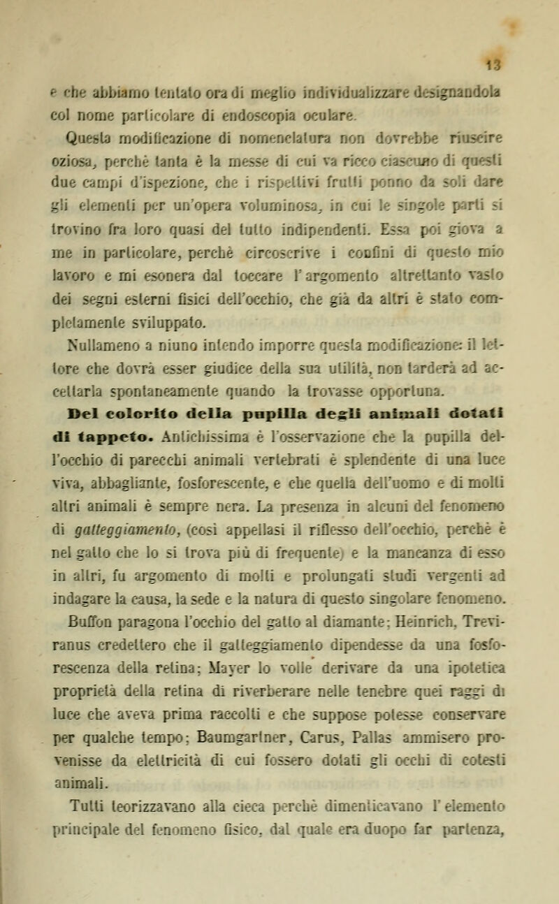 abbiamo tentalo ora di meglio individualizzare designandola coi nome particolare di endoscopia oculare. Questa modificazione di nomenclatura non dovrebbe riuscire oziosa, perché tanta è la messe di cui va r uno dì q due campi d'ispezione, che i rispettili frutti ponno da soli dare gli elementi per un'opera voluminosa, in cui le singole parli si trovino fra loro quasi del lutto indipendenti. Essa poi giova a me in particolare, perche circoscrive i confini di questo mio lavoro e mi esonera, dal toccare l'argomento altrettanto vasto dei rni fisici dell'occhio, che già da altri è stato com- pletamente sviluppato. Nullameno a ninno intendo imporre questa modificazione: i. lore che dovrà esser giudice della sua utilità, non tarderà ad ac- cettarla spontaneamente quando la trovasse opportuna. Del colorito della papilla desìi animali dotati di tappeto. Antichissima è l'osservazione che la pupilla del- l'occhio di parecchi animali vertebrati è splendente di una luce viva, abbagliante, fosforescente, e che quella dell'uomo e di molli altri animali è sempre nera. La presenza in alcuni del fenomeno di gatteggiamento, (cosi appellasi il riflesso dell'occhio, perchè è nel gallo che lo si trova più di frequente, e la mancanza di in altri, fu argomento di molli e prolungati sludi vergenti ad indagare la causa, la sede e la natura di questo singolare fenomeno. Buffon paragona l'occhio del gatto al diamante: Heinrich. T: ranus credettero che il gatteggiamento dipendesse da una fosfo- rescenza della relina; Mayer lo voile derivare da una ipotetica proprietà della retina di riverberare nelle tenebre quei raggi di luce che aveva prima raccolti e che suppose potessi rvare per qualche tempo; Baumgarlner, Carus, Pallas ammisero pro- venisse da elettricità di cui fossero dolati gli occhi di cotesti animali. Tutti teorizzavano alla cieca perchè dimenticavano l'elemento principale del fenomeno fisico, dal quale era duopo far pari