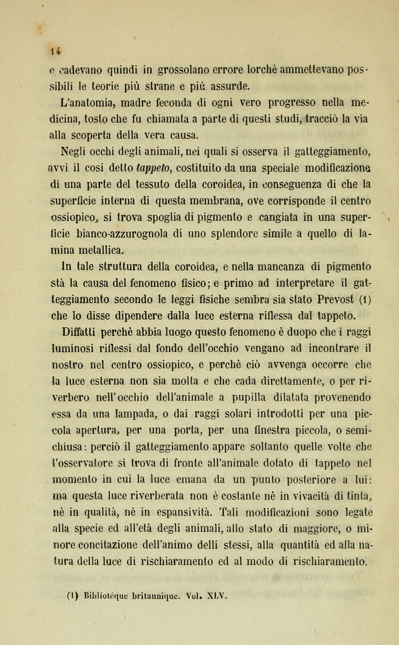 H e cadevano quindi in grossolano errore lorchè ammettevano pos- sibili le teorie più strane e più assurde. L'anatomia, madre feconda di ogni vero progresso nella me- dicina, tosto che fu chiamata a parte di questi studi, tracciò la via alla scoperta della vera causa. Negli occhi degli animali, nei quali si osserva il gatteggiamento, avvi il cosi detto tappeto, costituito da una speciale modificazione di una parte del tessuto della coroidea, in conseguenza di che la superfìcie interna di questa membrana, ove corrisponde il centro ossiopico., si trova spoglia di pigmento e cangiata in una super- ficie bianco-azzurognola di uno splendore simile a quello di la- mina metallica. In tale struttura della coroidea, e nella mancanza di pigmento sta la causa del fenomeno fisico ; e primo ad interpretare il gat- teggiamento secondo le leggi fisiche sembra sia slato Prevost (i) che lo disse dipendere dalla luce estèrna riflessa dal tappeto. Diffatti perchè abbia luogo questo fenomeno è duopo che i raggi luminosi riflessi dal fondo dell'occhio vengano ad incontrare il nostro nel centro ossiopico, e perchè ciò avvenga occorre che la luce esterna non sia molta e che cada direttamente, o per ri- verbero nell'occhio dell'animale a pupilla dilatata provenendo essa da una lampada, o dai raggi solari introdotti per una pic- cola apertura, per una porta, per una finestra piccola, o semi- chiusa: perciò il gatteggiamento appare soltanto quelle volte che l'osservatore si trova di fronte all'animale dotato di tappeto nel momento in cui la luce emana da un punto posteriore a lui: ma questa luce riverberata non è costante né in vivacità di tinta, né in qualità, né in espansività. Tali modificazioni sono legate alla specie ed all'età degli animali, allo stato di maggiore, o mi- nore concitazione dell'animo delli stessi, alla quantità ed alla na- tura della luce di rischiaramento ed al modo di rischiaramento.