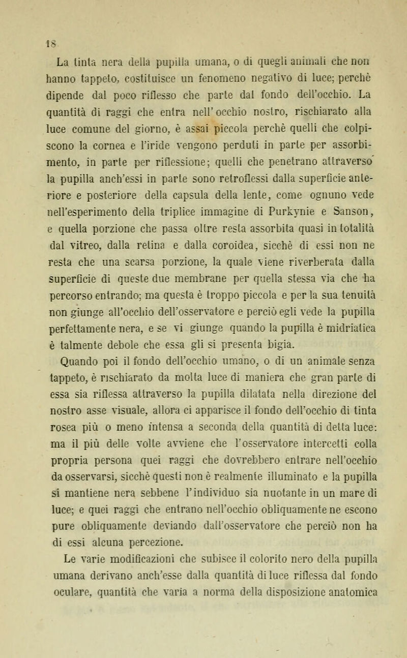 !3 La tinta nera della pupilla umana, o di quegli animali che non hanno tappeto, costituisce un fenomeno negativo di luce; perchè dipende dal poco riflesso che parte dal fondo dell'occhio. La quantità di raggi che entra nell' occhio nostro, rischiarato alla luce comune del giorno, è assai piccola perchè quelli che colpi- scono la cornea e l'iride vengono perduti in parte per assorbi- mento, in parte per riflessione; quelli che penetrano attraverso la pupilla anch'essi in parte sono retroflessi dalla superficie ante- riore e posteriore della capsula della lente, come ognuno vede nell'esperimento della triplice immagine di Purkynie e Sanson, e quella porzione che passa oltre resta assorbita quasi in totalità dal vitreo, dalla relina e dalla coroidea, sicché di essi non ne resta che una scarsa porzione, la quale viene riverberata dalla superfìcie di queste due membrane per quella stessa via che ha percorso entrando; ma questa è troppo piccola e per la sua tenuità non giunge all'occhio dell'osservatore e perciò egli vede la pupilla perfettamente nera, e se vi giunge quando la pupilla è midriatica è talmente debole che essa gli si presenta bigia. Quando poi il fondo dell'occhio umano, o di un animale senza tappeto, è rischiarato da molta luce di maniera che gran parte di essa sia riflessa attraverso la pupilla dilatata nella direzione del nostro asse \isuale, allora ci apparisce il fondo dell'occhio di tinta rosea più o meno intensa a seconda della quantità di detta luce: ma il più delle volte avviene che l'osservatore intercetti colla propria persona quei raggi che dovrebbero entrare nell'occhio da osservarsi, sicché questi non è realmente illuminato e la pupilla si mantiene nera sebbene l'individuo sia nuotante in un mare di luce; e quei raggi che entrano nell'occhio obliquamente ne escono pure obliquamente deviando dall'osservatore che perciò non ha di essi alcuna percezione. Le varie modificazioni che subisce il colorito nero della pupilla umana derivano anch'esse dalla quantità di luce riflessa dal fondo oculare, quantità che varia a norma della disposizione anatomica