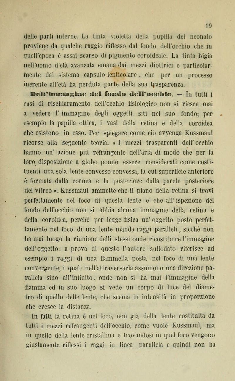 delle parti interne. La tinta violetta della pupilla del neonato proviene da qualche raggio riflesso dal fondo dell'occhio che in quell'epoca è assai scarso di pigmento coroideale. La tinta bigia nell'uomo d'età avanzata emana dai mezzi diottrici e particolar- mente dal sistema capsulo-lenticolare , che per un processo inerente all'età ha perduta parte della sua trasparenza. Dell'immagine del fonilo dell'occhio. — In tutti i casi di rischiaramento dell'occhio fisiologico non si riesce mai a vedere Y immagine degli oggetti siti nel suo fondo; per esempio la papilla ottica, i vasi della retina e della coroidea che esistono in esso. Per spiegare come ciò avvenga Russmaul ricorse alla seguente teoria. » I mezzi trasparenti dell'occhio hanno unJ azione più refrangente dell'aria di modo che per la loro disposizione a globo ponno essere considerati come costi- tuenti una sola lente convesso-convessa, la cui superficie anteriore è formata dalla cornea e la posteriore dalla parete posteriore del vitreo ». Kussmaul ammette che il piano della retina si trovi perfettamente nel foco di questa lente e che all' ispezione del fondo dell'occhio non si abbia alcuna immagine della retina e della coroidea, perchè per legge fisica un' oggetto posto perfet- tamente nel foco di una lente manda raggi paralleli, sicché non ha mai luogo la riunione delli stessi onde ricostituire l'immagine dell'oggetto: a prova di questo fautore sullodato riferisce ad esempio i raggi di una fiammella posta nel foco di una lente convergente, i quali nell'attraversarla assumono una direzione pa- rallela sino all'infinito, onde non si ha mai l'immagine della fiamma ed in suo luogo si vede un corpo di luce del diame- tro di quello delle lente, che scema in intensità in proporzione che cresce la distanza. In fatti la retina è nel foco, non già della lente costituita da tutti i mezzi refrangenti dell'occhio, come vuole Russmaul, ma in quello della lente cristallina e trovandosi in quel foco vengono giustamente riflessi i raggi in linea parallela e quindi non ha