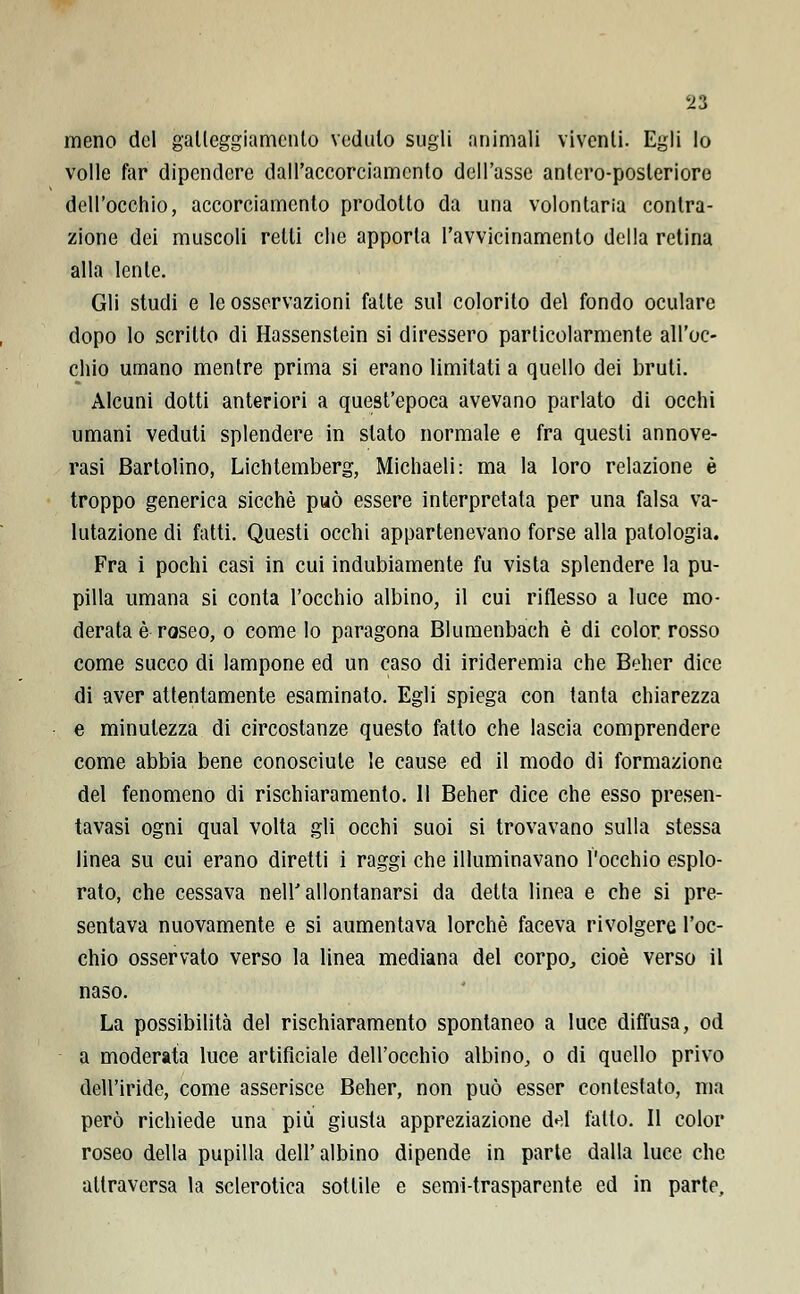 Ti meno del galleggiamento vedalo sugli animali viventi. Egli lo volle far dipendere dall'accorciamento dell'asse antero-posleriore dell'occhio, accorciamento prodotto da una volontaria contra- zione dei muscoli retti che apporta l'avvicinamento della retina alla lente. Gli studi e le osservazioni fatte sul colorito del fondo oculare dopo lo scritto di Hassenstein si diressero particolarmente all'oc- chio umano mentre prima si erano limitati a quello dei bruii. Alcuni dotti anteriori a quest'epoca avevano parlato di occhi umani veduti splendere in slato normale e fra questi annove- rasi Bartolino, Lichtemberg, Michaeli: ma la loro relazione è troppo generica sicché può essere interpretala per una falsa va- lutazione di fatti. Questi occhi appartenevano forse alla patologia. Fra i pochi casi in cui indubiamente fu vista splendere la pu- pilla umana si conta l'occhio albino, il cui riflesso a luce mo- derata è roseo, o come Io paragona Blumenbach è di color rosso come succo di lampone ed un caso di irideremia che Beher dice di aver attentamente esaminato. Egli spiega con tanta chiarezza e minutezza di circostanze questo fatto che lascia comprendere come abbia bene conosciute le cause ed il modo di formazione del fenomeno di rischiaramento. 11 Beher dice che esso presen- tavasi ogni qual volta gli occhi suoi si trovavano sulla stessa linea su cui erano diretti i raggi che illuminavano l'occhio esplo- rato, che cessava neir allontanarsi da detta linea e che si pre- sentava nuovamente e si aumentava lorchè faceva rivolgere l'oc- chio osservato verso la linea mediana del corpo,, cioè verso il naso. La possibilità del rischiaramento spontaneo a luce diffusa, od a moderata luce artificiale dell'occhio albino, o di quello privo dell'iride, come asserisce Beher, non può esser contestato, ma però richiede una più giusta appreziazione d«^l fallo. Il color roseo della pupilla dell'albino dipende in parte dalla luce che attraversa la sclerotica sottile e semi-trasparente ed in parte.