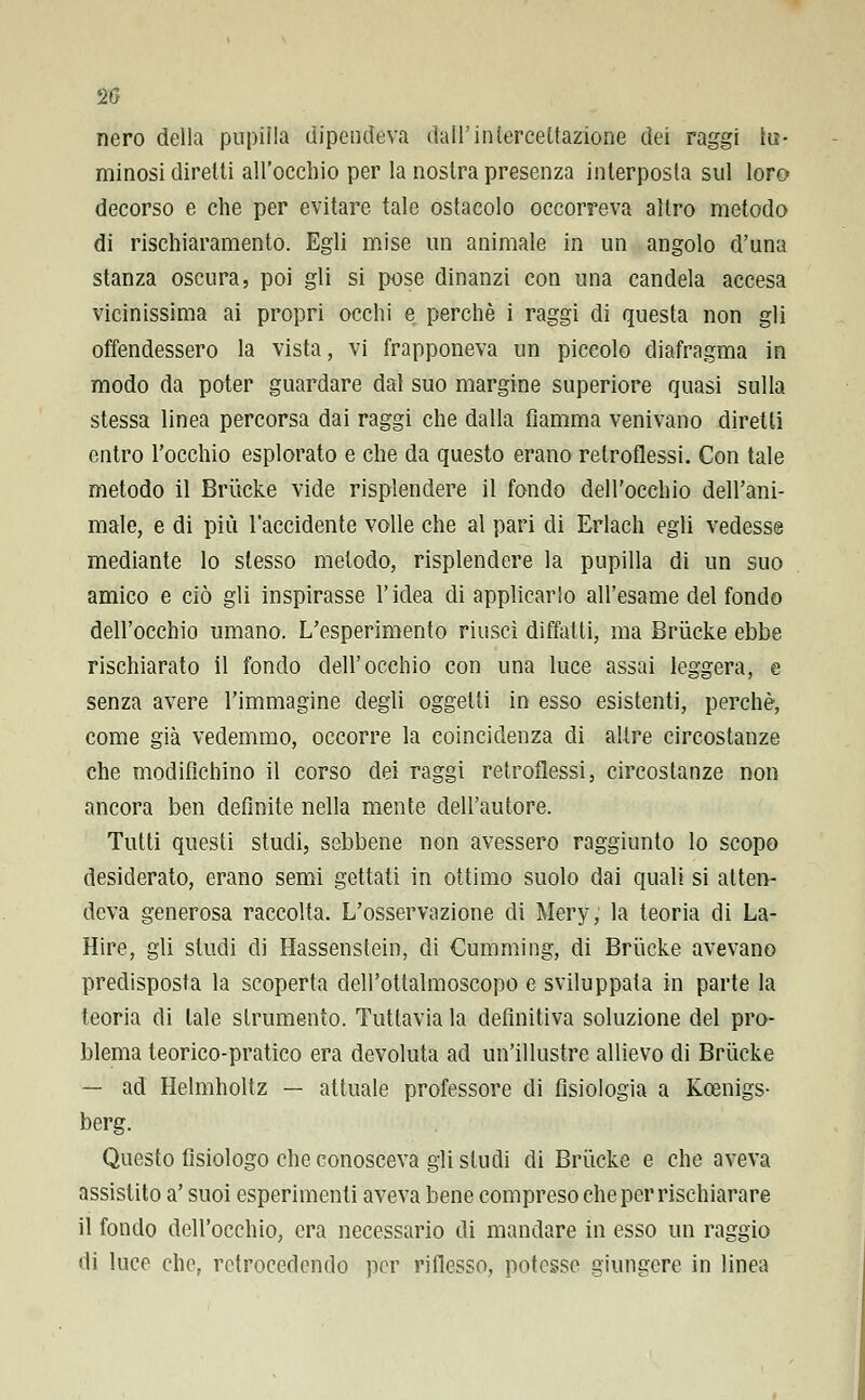 20 nero della pupilla dipendeva dall' intercettazione dei raggi la- minosi diretti all'occhio per la nostra presenza interposta sul loro decorso e che per evitare tale ostacolo occorreva altro metodo di rischiaramento. Egli mise un animale in un angolo d'una stanza oscura, poi gli si pose dinanzi con una candela accesa vicinissima ai propri occhi e perchè i raggi di questa non gli offendessero la vista, vi frapponeva un piccolo diafragma in modo da poter guardare dal suo margine superiore quasi sulla stessa linea percorsa dai raggi che dalla fiamma venivano diretti entro l'occhio esplorato e che da questo erano retroflessi. Con tale metodo il Brucke vide risplendere il fondo dell'occhio dell'ani- male, e di più l'accidente volle che al pari di Erlach egli vedesse mediante lo slesso metodo, risplendere la pupilla di un suo amico e ciò gli inspirasse l'idea di applicarlo all'esame del fondo dell'occhio umano. L'esperimento riuscì diffalti, ma Brucke ebbe rischiarato il fondo dell'occhio con una luce assai leggera, e senza avere l'immagine degli oggetti in esso esistenti, perchè, come già vedemmo, occorre la coincidenza di altre circostanze che modifichino il corso dei raggi retroflessi, circostanze non ancora ben definite nella mente dell'autore. Tutti questi studi, sebbene non avessero raggiunto lo scopo desiderato, erano semi gettati in ottimo suolo dai quali si atten- deva generosa raccolta. L'osservazione di Mery, la teoria di La- Hire, gli studi di Hassenstein, di Cumming, di Brucke avevano predisposta la scoperta dell'ottalmoscopo e sviluppata in parte la teoria di tale strumento. Tuttavia la definitiva soluzione del pro- blema teorico-pratico era devoluta ad un'illustre allievo di Brucke — ad Helmholtz — attuale professore di fisiologia a Kcenigs- berg. Questo fisiologo che conosceva gii sludi di Brucke e che aveva assistito a' suoi esperimenti aveva bene compreso che per rischiarare il fondo dell'occhio, era necessario di mandare in esso un raggio di luce che, retrocedendo per riflesso, potesse giungere in linea