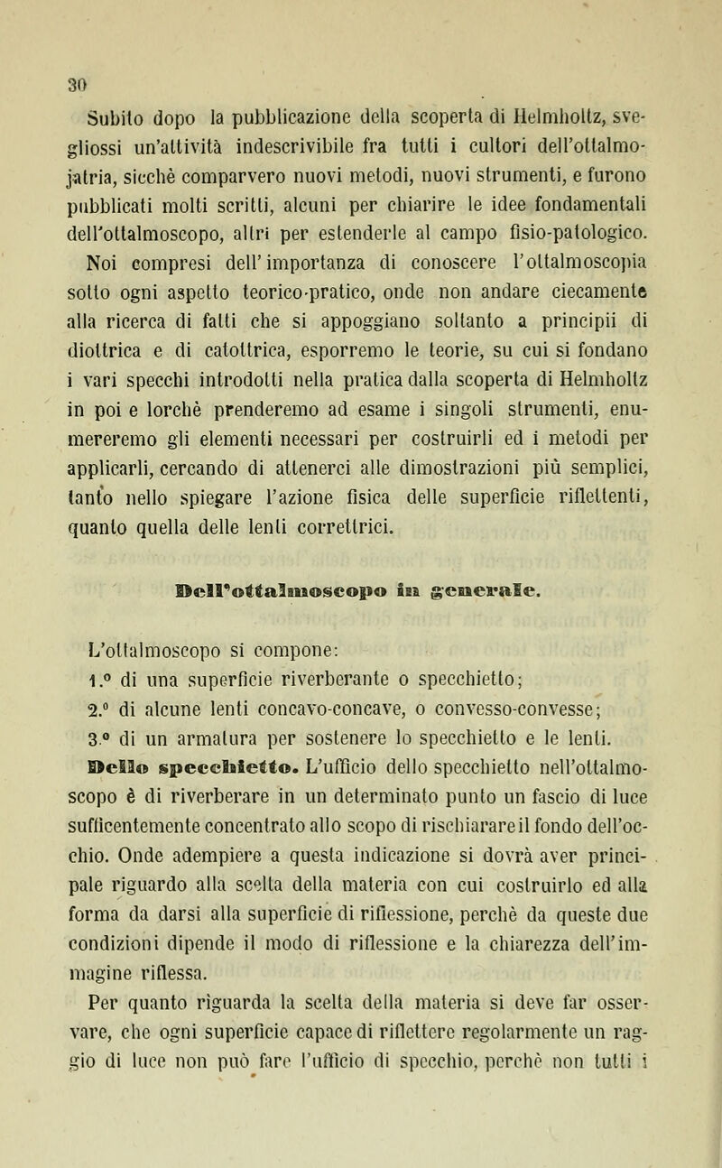 Subito dopo la pubblicazione della scoperta di Helmholtz, sve- gliossi un'attività indescrivibile fra tutti i cultori dell'ottalmo- jatria, sicché comparvero nuovi metodi, nuovi strumenti, e furono pubblicati molti scritti, alcuni per chiarire le idee fondamentali dell'ottalmoscopo, altri per estenderle al campo fìsio-patologieo. Noi compresi dell'importanza di conoscere l'oltalmoscopia sotto ogni aspetto teorico-pratico, onde non andare ciecamente alla ricerca di fatti che si appoggiano soltanto a principii di diottrica e di catottrica, esporremo le teorie, su cui si fondano i vari specchi introdotti nella pratica dalla scoperta di Helmholtz in poi e lorchè prenderemo ad esame i singoli strumenti, enu- mereremo gli elementi necessari per costruirli ed i metodi per applicarli, cercando di attenerci alle dimostrazioni più semplici, tanto nello spiegare l'azione fisica delle superfìcie riflettenti, quanto quella delle lenti corretlrici. Oell'ottalsiaoscopo in generale. L'oltalmoscopo si compone: 1.° di una superficie riverberante o specchietto; 2.° di alcune lenti concavo-concave, o convesso-convesse; 3° di un armatura per sostenere lo specchietto e le lenti. Odio specchietto. L'ufficio dello specchietto nell'oltalmo- scopo è di riverberare in un determinato punto un fascio di luce suffìcentemente concentrato allo scopo di rischiarare il fondo dell'oc- chio. Onde adempiere a questa indicazione si dovrà aver princi- pale riguardo alla scella della materia con cui costruirlo ed alla forma da darsi alla superfìcie di riflessione, perchè da queste due condizioni dipende il modo di riflessione e la chiarezza dell'im- magine riflessa. Per quanto riguarda la scelta della materia si deve far osser- vare, che ogni superficie capace di riflettere regolarmente un rag- gio di luce non può fare l'ufficio di specchio, perchè non tutti i