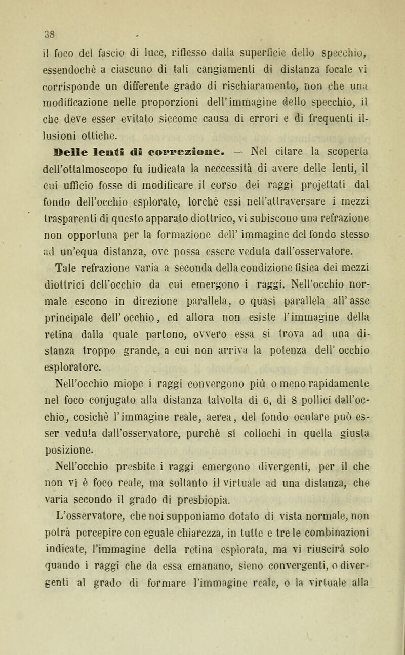 il foco del fascio di luce, riflesso dalla superficie dello specchio, essendoché a ciascuno di tali cangiamenti di disianza focale vi corrisponde un differente grado di rischiaramento, non che una modificazione nelle proporzioni dell'immagine dello specchio, il che deve esser evitalo siccome causa di errori e di frequenti il- lusioni ottiche. Delle lenti di covrezioue. — Nel citare la scoperta dell'otlalmoscopo fu indicata la neccessità di avere delle lenti, il cui ufficio fosse di modificare il corso dei raggi progettati dal fondo dell'occhio esplorato, lorchè essi nelFallraversare i mezzi trasparenti di questo apparato diottrico, vi subiscono una refrazione non opportuna per la formazione dell' immagine del fondo stesso ad un'equa distanza, ove possa essere veduta dall'osservatore. Tale refrazione varia a seconda della condizione fisica dei mezzi diottrici dell'occhio da cui emergono i raggi. Nell'occhio nor- male escono in direzione parallela, o quasi parallela all'asse principale dell'occhio, ed allora non esiste l'immagine della retina dalla quale partono, ovvero essa si trova ad una di- stanza troppo grande, a cui non arriva la potenza dell' occhio esploratore. Nell'occhio miope i raggi convergono più o meno rapidamente nel foco conjugalo alla distanza talvolta di 6, di S pollici dall'oc- chio, cosichè l'immagine reale, aerea, del fondo oculare può es- ser veduta dall'osservatore, purché si collochi in quella giusta posizione. Nell'occhio presbite i raggi emergono divergenti, per il che non vi è foco reale, ma soltanto il virtuale ad una distanza, che varia secondo il grado di presbiopia. L'osservatore, che noi supponiamo dolalo di vista normale, non potrà percepire con eguale chiarezza, in tulle e tre le combinazioni indicate, l'immagine della retina esplorala, ma vi riuscirà solo quando i raggi che da essa emanano, sieno convergenti, o diver- genti al grado di formare l'immagine reale, o la virtuale alla