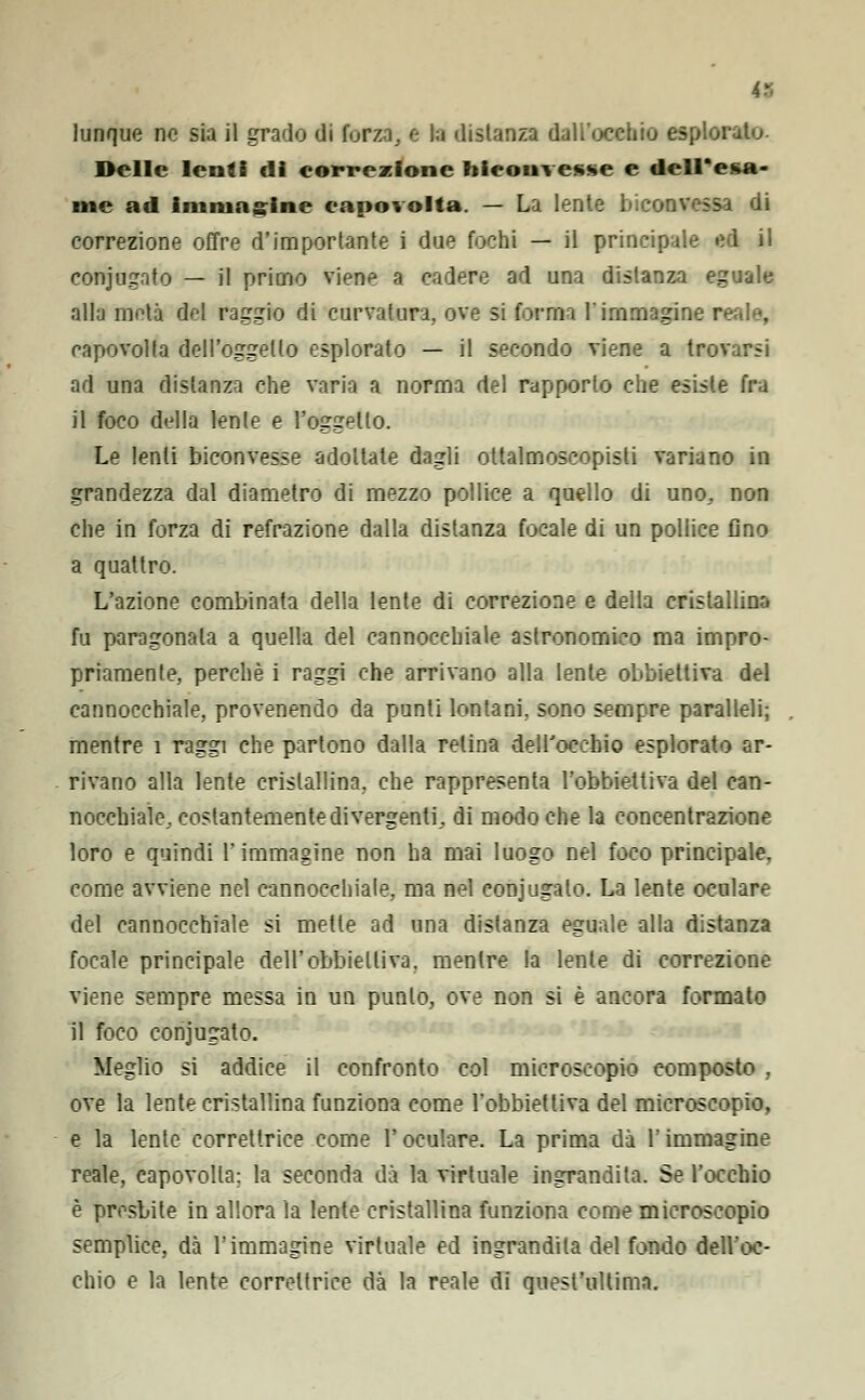 lunque no sia il grado di forza, e la distanza dall'occhio esplorato. Delle lenti di correzione biconvesse e dell'esa- me ad immagine capovolta. — La lente biconvessa di correzione offre d'importante i due fochi — il principale ed il conjug.ito — il primo viene a cadere ad una distanza eguale alla metà del raggio di curvatura, ove si forma l'immagine reale, capovolta dell'oggetto esplorato — il secondo viene a trovarsi ad una distanza che varia a norma del rapporto che esiste fra il foco della lente e l'oggetto. Le lenti biconvesse adottate dagli ottalmoscopisli variano in grandezza dal diametro di mezzo pollice a quello di uno, non che in forza di refrazione dalla distanza focale di un pollice fino a quattro. L'azione combinata della lente di correzione e della cristallina fu paragonala a quella del cannocchiale astronomico ma impro- priamente, perchè i raggi che arrivano alla lente obbiettiva del cannocchiale, provenendo da punti lontani, sono sempre paralleli; mentre 1 raggi che partono dalla relina dell'occhio esplorato ar- rivano alla lente cristallina, che rappresenta l'obbiettiva del can- nocchiale, costantemente divergenti, di modo che la concentrazione loro e quindi l'immagine non ha mai luogo nel foco principale, come avviene nel cannocchiale, ma nel coniugalo. La lente oculare del cannocchiale si mette ad una distanza eguale alla distanza focale principale dell'obbiettiva, mentre la lente di correzione viene sempre messa in un punto, ove non si è ancora formato il foco conjugato. Meglio si addice il confronto col microscopio composto , ove la lente cristallina funziona come l'obbiettiva del microscopio, e la lente correttrice come l'oculare. La prima dà l'immagine reale, capovolta; la seconda dà la virtuale ingrandita. Se l'occhio è presbite in allora la lente cristallina funziona come microscopio semplice, dà l'immagine virtuale ed ingrandita del fondo dell'oc- chio e la lente correttrice dà la reale di quest'ultima.