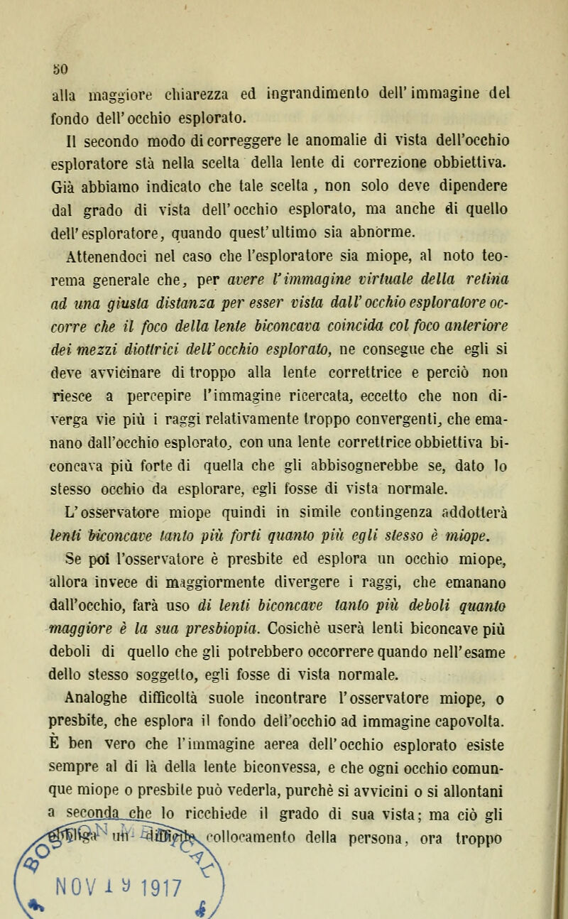 alla maggiore chiarezza ed ingrandimento dell' immagine del fondo dell'occhio esplorato. Il secondo modo di correggere le anomalie di vista dell'occhio esploratore sta nella scelta della lente di correzione obbiettiva. Già abbiamo indicato che tale scelta , non solo deve dipendere dal grado di vista dell'occhio esplorato, ma anche di quello dell'esploratore, quando quest'ultimo sia abnòrme. Attenendoci nel caso che l'esploratore sia miope, al noto teo- rema generale che, per avere Vimmagine virtuale della relina ad una giusta distanza per esser vista dall'occhio esploratore oc- corre che il foco della lente biconcava coincida col foco anteriore dei mezzi diottrici dell'occhio esplorato, ne consegue che egli si deve avvicinare di troppo alla lente correttrice e perciò non riesce a percepire l'immagine ricercata, eccetto che non di- verga vie più i raggi relativamente troppo convergenti., che ema- nano dall'occhio esplorato, con una lente correttrice obbiettiva bi- concava più forte di quella che gli abbisognerebbe se, dato lo stesso occhio da esplorare, egli fosse di vista normale. L'osservatore miope quindi in simile contingenza addotlerà lenii biconcave tanto più forti quanto più egli stesso è miope. Se poi l'osservatore è presbite ed esplora un occhio miope, allora invece di maggiormente divergere i raggi, che emanano dall'occhio, farà uso di lenti biconcave tanto piti deboli quanto maggiore è la sua presbiopia. Cosichè userà lenti biconcave più deboli di quello che gli potrebbero occorrere quando nell'esame dello stesso soggetto, egli fosse di vista normale. Analoghe difficoltà suole incontrare l'osservatore miope, o presbite, che esplora il fondo dell'occhio ad immagine capovolta. È ben vero che l'immagine aerea dell'occhio esplorato esiste sempre al di là della lente biconvessa, e che ogni occhio comun- que miope o presbite può vederla, purché si avvicini o si allontani a sej?onda_cJielo ricchiede il grado di sua vista; ma ciò gli ^ un ^iKfa^f'ollocamento della persona, ora troppo v\ NOV i ^ 1917 j éJ