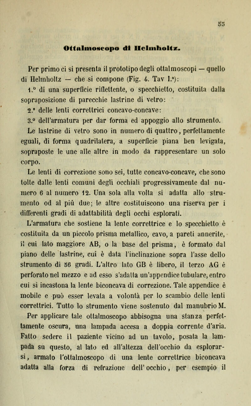 Ottalmoftcopo di Ilclmtioltz. Per primo ci si presenta il prototipo degli ottalmoscopi — quello di Helmholtz — che si compone (Fig. i. Tav !;•)•: 1.° di una superficie riflettente, o specchietto, costituita dalla sopraposizione di parecchie lastrine di vetro: 2.* delle lenti correttici concavo-concave: 3.° dell'armatura per dar forma ed appoggio allo strumento. Le lastrine di vetro sono in numero di quattro, perfettamente eguali, di forma quadrilatera, a superfìcie piana ben levigata, sopraposte le une alle altre in modo da rappresentare un solo corpo. Le lenti di correzione sono sei, tutte concavo-concave, che sono tolte dalle lenti comuni degli occhiali progressivamente dal nu- mero 6 al numero 12. Una sola alla volta si adatta allo stru- mento od al più due; le altre costituiscono una riserva per i differenti gradi di adattabilità degli occhi esplorati. L'armatura che sostiene la lente correttrice e lo specchietto è costituita da un piccolo prisma metallico, cavo, a pareti annerite, i! cui lato maggiore AB, o la base del prisma, è formato dal piano delle lastrine, cui è data l'inclinazione sopra l'asse dello strumento di 86 gradi. L'altro lato GB è libero, il terzo AG è perforato nel mezzo e ad esso s'adatta un'appendice tubulare, entro cui si incastona la lente biconcava di correzione. Tale appendice è mobile e può esser levala a volontà per lo scambio delle lenti correttrici. Tutto lo strumento viene sostenuto dal manubrio M. Per applicare tale ottalmoscopo abbisogna una stanza perfet- tamente oscura, una lampada accesa a doppia corrente d'aria. Fatto sedere il paziente vicino ad un tavolo, posata la lam- pada su questo, al lato ed all'altezza dell'occhio da esplorar- si, armato Toltalmoscopo di una lente correttrice biconcava adatta alla forza di refrazione dell' occhio, per esempio il