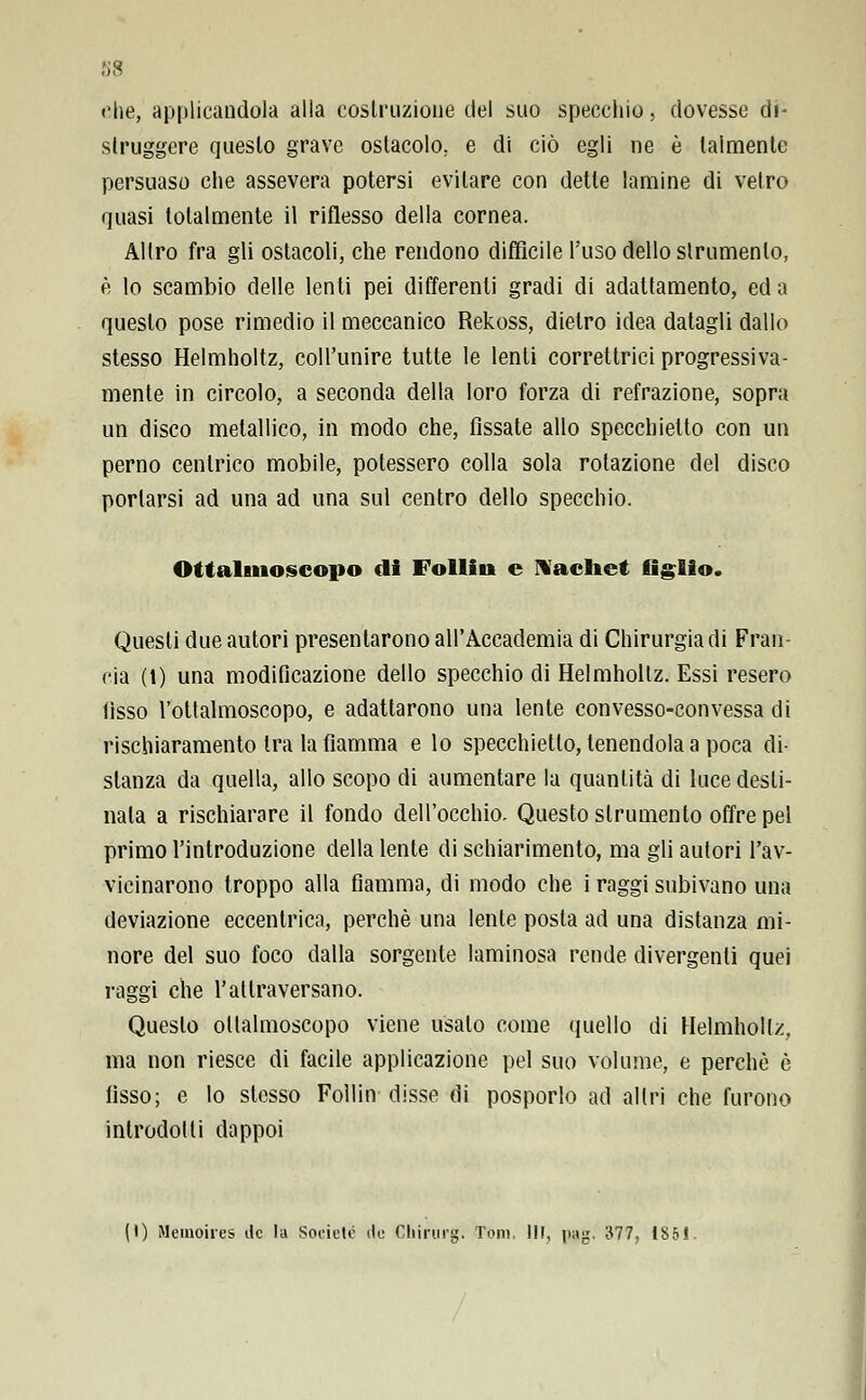 ss che, applicandola alla costruzione del suo specchio, dovesse di- struggere questo grave ostacolo, e di ciò egli ne è talmente persuaso che assevera potersi evitare con dette lamine di vetro quasi totalmente il riflesso della cornea. Altro fra gli ostacoli, che rendono diffìcile l'uso dello slrumenlo, è lo scambio delle lenti pei differenti gradi di adattamento, ed a questo pose rimedio il meccanico Rekoss, dietro idea datagli dallo stesso Helmholtz, coll'unire tutte le lenti correttrici progressiva- mente in circolo, a seconda della loro forza di refrazione, sopra un disco metallico, in modo che, fissate allo specchietto con un perno centrico mobile, potessero colla sola rotazione del disco portarsi ad una ad una sul centro dello specchio. Ottalmoscopo di Follia* e N achet Aglio. Questi due autori presentarono all'Accademia di Chirurgia di Fran- cia (t) una modificazione dello specchio di Helmholtz. Essi resero fìsso l'ottalmoscopo, e adattarono una lente convesso-convessa di rischiaramento tra la fiamma e lo specchietto, tenendola a poca di- stanza da quella, allo scopo di aumentare la quantità di luce desti- nala a rischiarare il fondo dell'occhio. Questo strumento offre pel primo l'introduzione della lente di schiarimento, ma gli autori l'av- vicinarono troppo alla fiamma, di modo che i raggi subivano una deviazione eccentrica, perchè una lente posta ad una distanza mi- nore del suo foco dalla sorgente laminosa rende divergenti quei raggi che l'attraversano. Questo ottalmoscopo viene usalo come quello di Helmholtz, ma non riesce di facile applicazione pel suo volume, e perchè è fisso; e lo stesso Follin disse di posporlo ad altri che furono introdotti dappoi